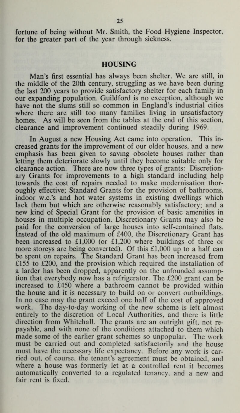 fortune of being without Mr. Smith, the Food Hygiene Inspector, for the greater part of the year through sickness. HOUSING Man’s first essential has always been shelter. We are still, in the middle of the 20th century, struggling as we have been during the last 200 years to provide satisfactory shelter for each family in our expanding population. Guildford is no exception, although we have not the slums still so common in England’s industrial cities where there are still too many families living in unsatisfactory homes. As will be seen from the tables at the end of this section, clearance and improvement continued steadily during 1969. In August a new Housing Act came into operation. This in- creased grants for the improvement of our older houses, and a new emphasis has been given to saving obsolete houses rather than letting them deteriorate slowly until they become suitable only for clearance action. There are now three types of grants: Discretion- ary Grants for improvements to a high standard including help towards the cost of repairs needed to make modernisation thor- oughly effective; Standard Grants for the provision of bathrooms, indoor w.c.’s and hot water systems in existing dwellings which lack them but which are otherwise reasonably satisfactory; and a new kind of Special Grant for the provision of basic amenities in houses in multiple occupation. Discretionary Grants may also be paid for the conversion of large houses into self-contained flats. Instead of the old maximum of £400, the Discretionary Grant has been increased to £1,000 (or £1,200 where buildings of three or more storeys are being converted). Of this £1,000 up to a half can be spent on repairs. The Standard Grant has been increased from £155 to £200, and the provision which required the installation of a larder has been dropped, apparently on the unfounded assump- tion that everybody now has a refrigerator. The £200 grant can be increased to £450 where a bathroom cannot be provided within the house and it is necessary to build on or convert outbuildings. In no case may the grant exceed one half of the cost of approved work. The day-to-day working of the new scheme is left almost entirely to the discretion of Local Authorities, and there is little direction from Whitehall. The grants are an outright gift, not re- payable, and with none of the conditions attached to them which made some of the earlier grant schemes so unpopular. The work must be carried out and completed satisfactorily and the house must have the necessary life expectancy. Before any work is car- ried out, of course, the tenant’s agreement must be obtained, and where a house was formerly let at a controlled rent it becomes automatically converted to a regulated tenancy, and a new and fair rent is fixed.