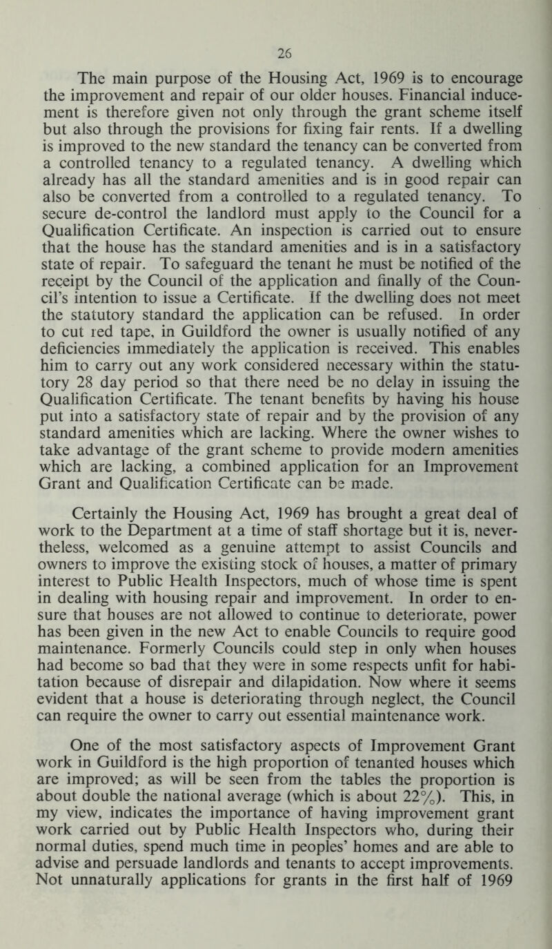 The main purpose of the Housing Act, 1969 is to encourage the improvement and repair of our older houses. Financial induce- ment is therefore given not only through the grant scheme itself but also through the provisions for fixing fair rents. If a dwelling is improved to the new standard the tenancy can be converted from a controlled tenancy to a regulated tenancy. A dwelling which already has all the standard amenities and is in good repair can also be converted from a controlled to a regulated tenancy. To secure de-control the landlord must apply to the Council for a Qualification Certificate. An inspection is carried out to ensure that the house has the standard amenities and is in a satisfactory state of repair. To safeguard the tenant he must be notified of the receipt by the Council of the application and finally of the Coun- cil’s intention to issue a Certificate. If the dwelling does not meet the statutory standard the application can be refused. In order to cut red tape, in Guildford the owner is usually notified of any deficiencies immediately the application is received. This enables him to carry out any work considered necessary within the statu- tory 28 day period so that there need be no delay in issuing the Qualification Certificate. The tenant benefits by having his house put into a satisfactory state of repair and by the provision of any standard amenities which are lacking. Where the owner wishes to take advantage of the grant scheme to provide modern amenities which are lacking, a combined application for an Improvement Grant and Qualification Certificate can be made. Certainly the Housing Act, 1969 has brought a great deal of work to the Department at a time of staff shortage but it is, never- theless, welcomed as a genuine attempt to assist Councils and owners to improve the existing stock of houses, a matter of primary interest to Public Health Inspectors, much of whose time is spent in dealing with housing repair and improvement. In order to en- sure that houses are not allowed to continue to deteriorate, power has been given in the new Act to enable Councils to require good maintenance. Formerly Councils could step in only when houses had become so bad that they were in some respects unfit for habi- tation because of disrepair and dilapidation. Now where it seems evident that a house is deteriorating through neglect, the Council can require the owner to carry out essential maintenance work. One of the most satisfactory aspects of Improvement Grant work in Guildford is the high proportion of tenanted houses which are improved; as will be seen from the tables the proportion is about double the national average (which is about 22%). This, in my view, indicates the importance of having improvement grant work carried out by Public Health Inspectors who, during their normal duties, spend much time in peoples’ homes and are able to advise and persuade landlords and tenants to accept improvements. Not unnaturally applications for grants in the first half of 1969