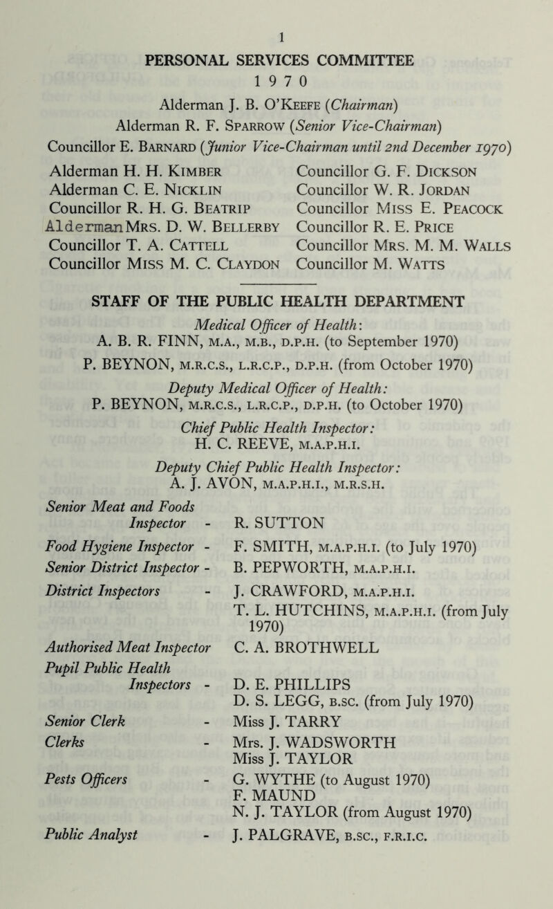 PERSONAL SERVICES COMMITTEE 19 7 0 Alderman J. B. O Keefe (Chairman) Alderman R. F. Sparrow (Senior Vice-Chairman) Councillor E. Barnard [Junior Vice- Alderman H. H. Kimbfjr Alderman C. E. Nicklin Councillor R. H. G. Beatrip Alderman Mrs. D. W. Bellerby Councillor T. A. Cattell Councillor Miss M. C. Claydon Chairman until 2nd December igyo) Councillor G. F. Dickson Councillor W. R. Jordan Councillor Miss E. Peacock Councillor R. E. Price Councillor Mrs. M. M. Walls Councillor M. Watts STAFF OF THE PUBLIC HEALTH DEPARTMENT Medical O fficer of Health: A. B. R. FINN, m.a., m.b., d.p.h. (to September 1970) P. BEYNON, m.r.c.s., l.r.c.p., d.p.h. (from October 1970) Deputy Medical Officer of Health: P. BEYNON, m.r.c.s., l.r.c.p., d.p.h. (to October 1970) Chief Public Health Inspector: H. C. REEVE, m.a.p.h.i. Deputy Chief Public Health Inspector: A. J. AVON, M.A.P.H.I., M.R.S.H. Senior Meat and Foods Inspector Food Hygiene Inspector - Senior District Inspector - District Inspectors Authorised Meat Inspector Pupil Public Health Inspectors - Senior Clerk Clerks Pests Officers Public Analyst R. SUTTON F. SMITH, m.a.p.h.i. (to July 1970) B. PEPWORTH, m.a.p.h.i. J. CRAWFORD, m.a.p.h.i. T. L. HUTCHINS, m.a.p.h.i. (from July 1970) C. A. BROTHWELL D. E. PHILLIPS D. S. LEGG, b.sc. (from July 1970) Miss J. TARRY Mrs. J. WADSWORTH Miss J. TAYLOR G. WYTHE (to August 1970) F. MAUND N. J. TAYLOR (from August 1970) J. PALGRAVE, b.sc., f.r.i.c.
