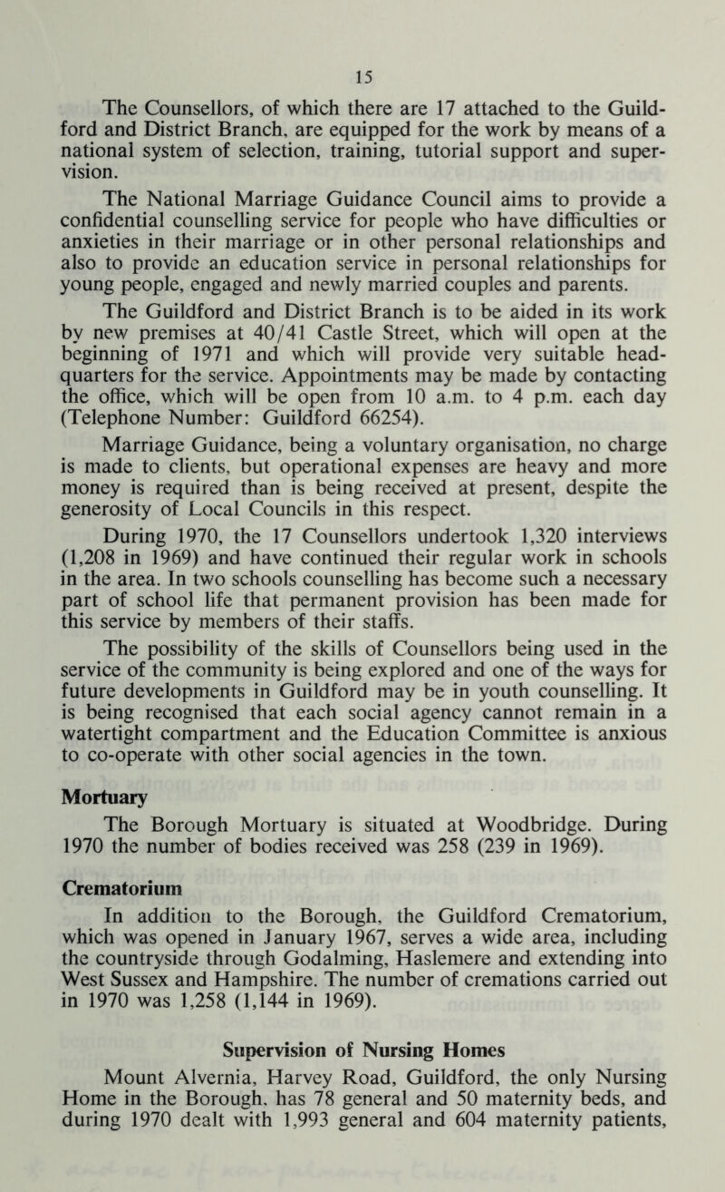 The Counsellors, of which there are 17 attached to the Guild- ford and District Branch, are equipped for the work by means of a national system of selection, training, tutorial support and super- vision. The National Marriage Guidance Council aims to provide a confidential counselling service for people who have difficulties or anxieties in their marriage or in other personal relationships and also to provide an education service in personal relationships for young people, engaged and newly married couples and parents. The Guildford and District Branch is to be aided in its work by new premises at 40/41 Castle Street, which will open at the beginning of 1971 and which will provide very suitable head- quarters for the service. Appointments may be made by contacting the office, which will be open from 10 a.m. to 4 p.m. each day (Telephone Number: Guildford 66254). Marriage Guidance, being a voluntary organisation, no charge is made to clients, but operational expenses are heavy and more money is required than is being received at present, despite the generosity of Local Councils in this respect. During 1970, the 17 Counsellors undertook 1,320 interviews (1,208 in 1969) and have continued their regular work in schools in the area. In two schools counselling has become such a necessary part of school life that permanent provision has been made for this service by members of their staffs. The possibility of the skills of Counsellors being used in the service of the community is being explored and one of the ways for future developments in Guildford may be in youth counselling. It is being recognised that each social agency cannot remain in a watertight compartment and the Education Committee is anxious to co-operate with other social agencies in the town. Mortuary The Borough Mortuary is situated at Woodbridge. During 1970 the number of bodies received was 258 (239 in 1969). Crematorium In addition to the Borough, the Guildford Crematorium, which was opened in January 1967, serves a wide area, including the countryside through Godaiming, Haslemere and extending into West Sussex and Hampshire. The number of cremations carried out in 1970 was 1,258 (1,144 in 1969). Supervision of Nursing Homes Mount Alvernia, Harvey Road, Guildford, the only Nursing Home in the Borough, has 78 general and 50 maternity beds, and during 1970 dealt with 1,993 general and 604 maternity patients.