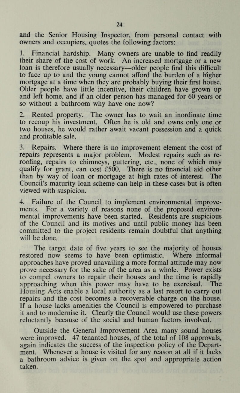 and the Senior Housing Inspector, from personal contact with owners and occupiers, quotes the following factors: 1. Financial hardship. Many owners are unable to find readily their share of the cost of work. An increased mortgage or a new loan is therefore usually necessary—older people find this difficult to face up to and the young cannot afford the burden of a higher mortgage at a time when they are probably buying their first house. Older people have little incentive, their children have grown up and left home, and if an older person has managed for 60 years or so without a bathroom why have one now? 2. Rented property. The owner has to wait an inordinate time to recoup his investment. Often he is old and owns only one or two houses, he would rather await vacant possession and a quick and profitable sale. 3. Repairs. Where there is no improvement element the cost of repairs represents a major problem. Modest repairs such as re- roofing, repairs to chimneys, guttering, etc., none of which may qualify for grant, can cost £500. There is no financial aid other than by way of loan or mortgage at high rates of interest. The Council’s maturity loan scheme can help in these cases but is often viewed with suspicion. 4. Failure of the Council to implement environmental improve- ments. For a variety of reasons none of the proposed environ- mental improvements have been started. Residents are suspicious of the Council and its motives and until public money has been committed to the project residents remain doubtful that anything will be done. The target date of five years to see the majority of houses restored now seems to have been optimistic. Where informal approaches have proved unavailing a more formal attitude may now prove necessary for the sake of the area as a whole. Power exists to compel owners to repair their houses and the time is rapidly approaching when this power may have to be exercised. The Housing Acts enable a local authority as a last resort to carry out repairs and the cost becomes a recoverable charge on the house. If a house lacks amenities the Council is empowered to purchase it and to modernise it. Clearly the Council would use these powers reluctantly because of the social and human factors involved. Outside the General Improvement Area many sound houses were improved. 47 tenanted houses, of the total of 108 approvals, again indicates the success of the inspection policy of the Depart- ment. Whenever a house is visited for any reason at all if it lacks a bathroom advice is given on the spot and appropriate action taken.