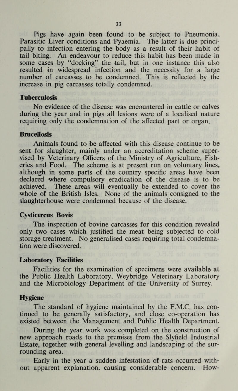 Pigs have again been found to be subject to Pneumonia, Parasitic Liver conditions and Pyaemia. The latter is due princi- pally to infection entering the body as a result of their habit of tail biting. An endeavour to reduce this habit has been made in some cases by “docking” the tail, but in one instance this also resulted in widespread infection and the necessity for a large number of carcasses to be condemned. This is reflected by the increase in pig carcasses totally condemned. Tuberculosis No evidence of the disease was encountered in cattle or calves during the year and in pigs all lesions were of a localised nature requiring only the condemnation of the affected part or organ. Brucellosis Animals found to be affected with this disease continue to be sent for slaughter, mainly under an accreditation scheme super- vised by Veterinary Officers of the Ministry of Agriculture, Fish- eries and Food. The scheme is at present run on voluntary lines, although in some parts of the country specific areas have been declared where compulsory eradication of the disease is to be achieved. These areas will eventually be extended to cover the whole of the British Isles. None of the animals consigned to the slaughterhouse were condemned because of the disease. Cysticercus Bovis The inspection of bovine carcasses for this condition revealed only two cases which justified the meat being subjected to cold storage treatment. No generalised cases requiring total condemna- tion were discovered. Laboratory Facilities Facilities for the examination of specimens were available at the Public Health Laboratory, Weybridge Veterinary Laboratory and the Microbiology Department of the University of Surrey. Hygiene The standard of hygiene maintained by the F.M.C. has con- tinued to be generally satisfactory, and close co-operation has existed between the Management and Public Health Department. During the year work was completed on the construction of new approach roads to the premises from the Slyfield Industrial Estate, together with general levelling and landscaping of the sur- rounding area. Early in the year a sudden infestation of rats occurred with- out apparent explanation, causing considerable concern. How-