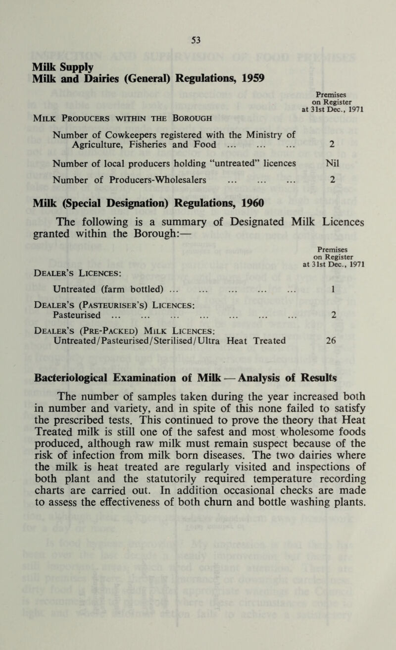 Milk Supply Milk and Dairies (General) Regulations^ 1959 Premises on Register at 31st Dec., 1971 Milk Producers within the Borough Number of Cowkeepers registered with the Ministry of Agriculture, Fisheries and Food 2 Number of local producers holding “untreated” licences Nil Number of Producers-Wholesalers ... ... ... 2 Milk (Special Designation) Regulations, 1960 The following is a summary of Designated Milk Licences granted within the Borough:— Premises on Register at 31st Dec., 1971 Dealer’s Licences: Untreated (farm bottled) 1 Dealer’s (Pasteuriser’s) Licences: Pasteurised 2 Dealer’s (Pre-Packed) Milk Licences: Untreated/Pasteurised/Sterilised/Ultra Heat Treated 26 Bacteriological Examination of Milk — Analysis of Results The number of samples taken during the year increased both in number and variety, and in spite of this none failed to satisfy the prescribed tests. This continued to prove the theory that Heat Treated milk is still one of the safest and most wholesome foods produced, although raw milk must remain suspect because of the risk of infection from milk born diseases. The twoi dairies where the milk is heat treated are regularly visited and inspections of both plant and the statutorily required temperature recording charts are carried out. In addition occasional checks are made to assess the effectiveness of both chum and bottle washing plants.