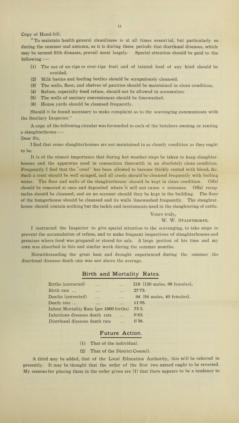 Copy of Hand-bill. “To maintain health general cleanliness is at all times essential, but particularly so during the summer and autumn, as it is during these periods that diarrhoeal diseases, which may be termed filth diseases, prevail most largely. Special attention should be paid to the following :— (1) The use of un-ripe or over-ripe fruit and of tainted food of any kind should be avoided. (2) Milk basins and feeding bottles should be scrupulously cleansed. (3) The walls, floor, and shelves of pantries should be maintained in clean condition. (4) Refuse, especially food refuse, should not be allowed to accumulate. (5) The walls of sanitary conveniences should be limewashed. (6) House yards should be cleansed frequently. Should it be found necessary to make complaint as to the scavenging communicate with the Sanitary Inspector.” A copy of the following circular was forwarded to each of the butchers owning or renting a slaughterhouse:— Dear Sir, I find that some slaughterhouses are not maintained in as cleanly condition as they ought to be. It is of the utmost importance that during hot weather steps be taken to keep slaughter- houses and the apparatus used in connection therewith in an absolutely clean condition. Frequentljr I find that the ‘ creel ’ has been allowed to become thickly coated with blood, &c. Such a creel should be well scraped, and all creels should be cleansed frequently with boiling water. The floor and walls of the slaughterhouse should be kept in clean condition. Offal should be removed at once and deposited where it will not cause a nuisance. Offal recep- tacles should be cleansed, and on no account should they be kept in the building. The floor of the hungerhouse should be cleansed and its walls limewashed frequently. The slaughter- house should contain nothing but the tackle and instruments used in the slaughtering of cattle. Yours truly, W. W. StainThorpe. I instructed the Inspector to give special attention to the scavenging, to take steps to prevent the accumulation of refuse, and to make frequent inspections of slaughterhouses and premises where food was prepared or stored for sale. A large portion of his time and my own was absorbed in this and similar work during the summer months. Notwithstanding the great heat and drought experienced during the summer the diarrhoeal diseases death rate was not above the average. Birth and Mortality Rates. Births (corrected) Birth rate ... Deaths (corrected) Death rate ... Infant Mortality Rate (per 1000 births) Infectious diseases death rate Diarrhoeal diseases death rate 218 (120 males, 98 females). 27'73. 94 (54 males, 40 females). 1195. 73 3. 0 63. 038. Future Action. (1) That of the individual. (2) That of the District Council. A third may be added, that of the Local Education Authority, this will be referred to presently. It may be thought that the order of the first two named ought to be reversed. My reasons for placing them in the order given are (1) that there appears to be a tendency to