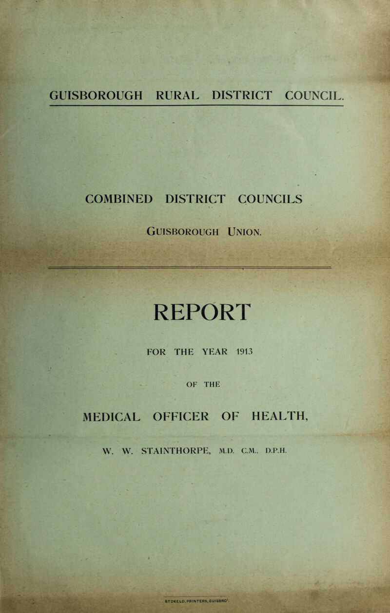 GUISBOROUGH RURAL DISTRICT COUNCIL. / COMBINED DISTRICT COUNCILS V . Guisborough Union. REPORT FOR THE YEAR 1913 I OF THE MEDICAL OFFICER OF HEALTH, W. W. STAINTHORPE, M.D. CM., D.P.H. 6TOKELO, PRINTERS,GUIS8R01,