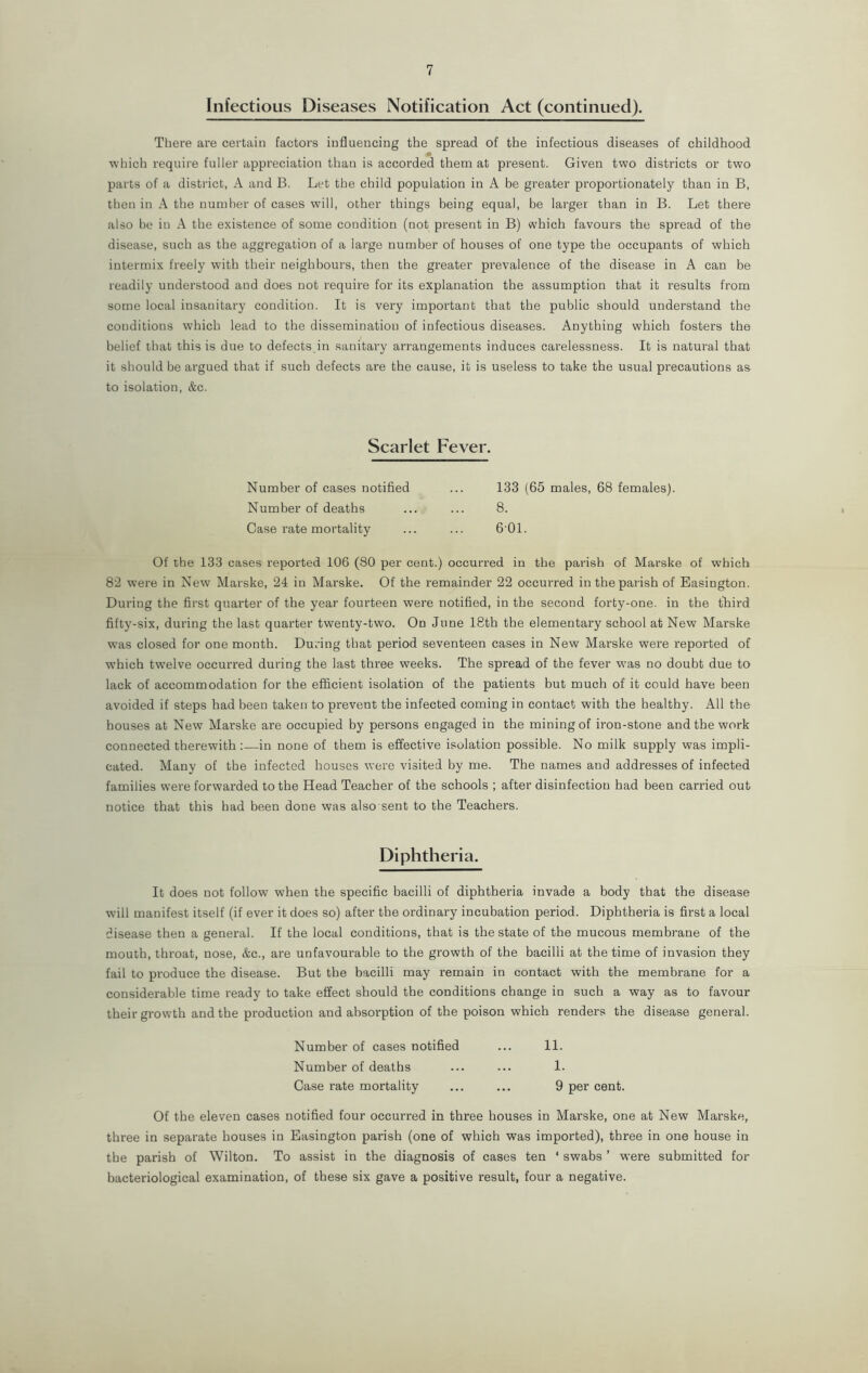 Infectious Diseases Notification Act (continued). There are certain factors influencing the spread of the infectious diseases of childhood a which require fuller appreciation than is accorded them at present. Given two districts or two parts of a district, A and B. Let the child population in A be greater proportionately than in B, then in A the number of cases will, other things being equal, be larger than in B. Let there also be in A the existence of some condition (not present in B) which favours the spread of the disease, such as the aggregation of a large number of houses of one type the occupants of which intermix freely with their neighbours, then the greater prevalence of the disease in A can be readily understood and does not require for its explanation the assumption that it results from some local insanitary condition. It is very important that the public should understand the conditions which lead to the dissemination of infectious diseases. Anything which fosters the belief that this is due to defects in sanitary arrangements induces carelessness. It is natural that it should be argued that if such defects are the cause, it is useless to take the usual precautions as to isolation, &c. Scarlet Fever. Number of cases notified ... 133 (65 males, 68 females). Number of deaths ... ... 8. Case rate mortality ... ... 6 01. Of the 133 cases reported 106 (80 per cent.) occurred in the parish of Marske of which 82 were in New Marske, 24 in Marske. Of the remainder 22 occurred in the parish of Easington. During the first quarter of the year fourteen were notified, in the second forty-one. in the third fifty-six, during the last quarter twenty-two. On June 18th the elementary school at New Marske was closed for one month. During that period seventeen cases in New Marske were reported of which tw'elve occurred during the last three weeks. The spread of the fever wTas no doubt due to lack of accommodation for the efficient isolation of the patients but much of it could have been avoided if steps had been taken to prevent the infected coming in contact with the healthy. All the houses at New Marske are occupied by persons engaged in the mining of iron-stone and the work connected therewith :—in none of them is effective isolation possible. No milk supply was impli- cated. Many of the infected houses were visited by me. The names and addresses of infected families were forwarded to the Head Teacher of the schools ; after disinfection had been carried out notice that this had been done was also sent to the Teachers. Diphtheria. It does not follow when the specific bacilli of diphtheria invade a body that the disease will manifest itself (if ever it does so) after the ordinary incubation period. Diphtheria is first a local disease then a general. If the local conditions, that is the state of the mucous membrane of the mouth, throat, nose, &c., are unfavourable to the growth of the bacilli at the time of invasion they fail to produce the disease. But the bacilli may remain in contact with the membrane for a considerable time ready to take effect should the conditions change in such a way as to favour their growth and the production and absorption of the poison which renders the disease general. Number of cases notified ... 11. Number of deaths ... ... 1. Case rate mortality ... ... 9 per cent. Of the eleven cases notified four occurred in three houses in Marske, one at New Marske, three in separate houses in Easington parish (one of which was imported), three in one house in the parish of Wilton. To assist in the diagnosis of cases ten ‘ swabs ’ were submitted for bacteriological examination, of these six gave a positive result, four a negative.