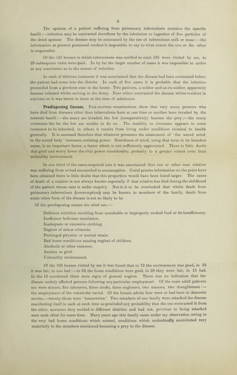 The sputum of a patient suffering from pulmonary tuberculosis contains the specific bacilli :—infection may be contracted therefrom by the inhalation or ingestion of fine particles of the dried sputum The disease may be contracted by the use of tuberculous milk or meat:—the information at present possessed renders it impossible to say to what extent the one or the other is responsible. Of the 121 houses in which tuberculosis was notified to exist 105 were visited by me, to 29 subsequent visits wrere paid. In by far the larger number of cases it was impossible to arrive at any conclusion as to the source of infection. In each of thirteen instances it was ascertained that the disease had been contracted before the patient had come into the district In each of five cases it is probable that the infection proceeded from a previous case in the house. Two patients, a soldier and an ex-soldier, apparently became infected whilst serving in the Army. Four either contracted the disease whilst resident in asylums or it was latent in them at the time of admission. Predisposing Causes. Post-mortem examinations show that very many persons who have died from diseases other than tuberculosis have at one time or another been invaded by the tubercle bacilli :—the many are invaded, the few (comparatively) become the prey ;—the many overcome the foe, the few are unable to do so. The inability to overcome appears in some instances to be inherited, in others it results from living under conditions inimical to health generally. It is assumed therefore that whatever promotes the attainment of ‘ the sound mind in the sound body ’ increases resisting power. Soundness of mind, using that term in its broadest sense, is an important factor, a factor which is not sufficiently appreciated. There is little doubt that grief and worry lower the vital power considerably, probably to a greater extent even than unhealthy environment. In one third of the cases enquired into it was ascertained that one or other near relative was suffering from or had succumbed to consumption. Could precise information on the point have been obtained there is little doubt that this proportion would have been found larger. The cause of death of a relative is not always known especially if that relative has died during the childhood of the patient whose case is under enquiry. Norisitto be overlooked that whilst death from pulmonary tuberculosis (consumption) may be known to members of the family, death from some other form of the disease is not so likely to be Of the predisposing causes the chief are :— Deficient nutrition resulting from unsuitable or improperly cooked food or its insufficiency. Inefficient bedroom ventilation. Inadequate or excessive clothing. Neglect of minor ailments Prolonged physical or mental strain. Bad home conditions causing neglect of children. Alcoholic or other excesses. Anxiety or grief. Unhealthy environment. Of the 105 houses visited by me it was found that in 72 the environment was good, in 32 it was fair, in one bad :—in 62 the home conditions were good, in 28 they were fair, in 15 bad. In the 15 mentioned there were signs of general neglect. There was no indication that the disease unduly affected persons following any particular employment. Of the male adult patients ten were miners, five labourers, three clerks, three engineers, two masons, two draughtsmen :— the employment of the remainder varied. Of the female adults four were or had been in domestic service,—twenty-three were ‘ housewives.’ Two members of one family were attacked the disease manifesting itself in each at such time as precluded any probability that the one contracted it from the other, moreover they resided in different districts and had not, previous to being attacked seen each other for some time. Many years ago this family came under my observation owing to the very bad home conditions which existed, conditions which undoubtedly contributed very materially to the members mentioned becoming a prey to the disease.