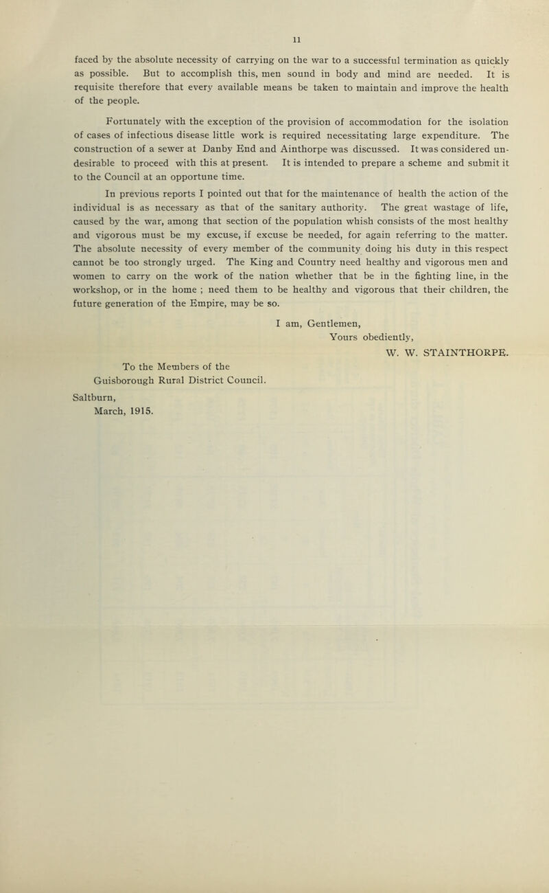 faced by the absolute necessity of carrying on the war to a successful termination as quickly as possible. But to accomplish this, men sound in body and mind are needed. It is requisite therefore that every available means be taken to maintain and improve the health of the people. Fortunately with the exception of the provision of accommodation for the isolation of cases of infections disease little work is required necessitating large expenditure. The construction of a sewer at Danby End and Ainthorpe was discussed. It was considered un- desirable to proceed with this at present. It is intended to prepare a scheme and submit it to the Council at an opportune time. In previous reports I pointed out that for the maintenance of health the action of the individual is as necessary as that of the sanitary authority. The great wastage of life, caused by the war, among that section of the population whish consists of the most healthy and vigorous must be my excuse, if excuse be needed, for again referring to the matter. The absolute necessity of every member of the community doing his duty in this respect cannot be too strongly urged. The King and Country need healthy and vigorous men and women to carry on the work of the nation whether that be in the fighting line, in the workshop, or in the home ; need them to be healthy and vigorous that their children, the future generation of the Empire, may be so. I am. Gentlemen, Yours obediently, W. W. STAINTHORPE. To the Members of the Guisborough Rnral District Council. Saltburn, March, 1915.