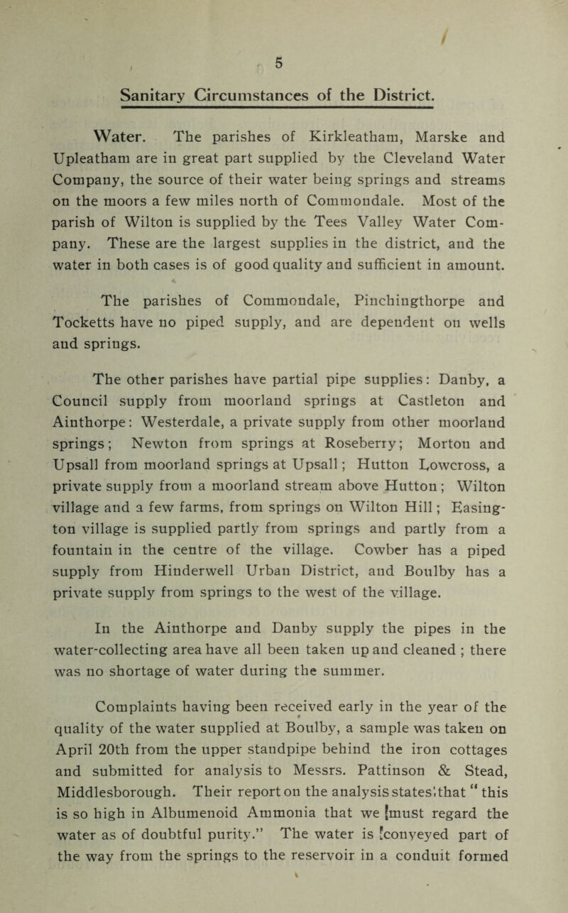 / Sanitary Circumstances of the District. Water. The parishes of Kirkleatham, Marske and Upleatham are in great part supplied by the Cleveland Water Company, the source of their water being springs and streams on the moors a few miles north of Commondale. Most of the parish of Wilton is supplied by the Tees Valley Water Com- pany. These are the largest supplies in the district, and the water in both cases is of good quality and sufficient in amount. The parishes of Commondale, Pinchingthorpe and Tocketts have no piped supply, and are dependent on wells and springs. The other parishes have partial pipe supplies: Danby, a Council supply from moorland springs at Castleton and Ainthorpe: Westerdale, a private supply from other moorland springs; Newton from springs at Roseberry; Morton and Upsall from moorland springs at Upsall; Hutton Eowcross, a private supply from a moorland stream above Hutton; Wilton village and a few farms, from springs on Wilton Hill; Easing- ton village is supplied partly from springs and partly from a fountain in the centre of the village. Cowber has a piped supply from Hinderwell Urban District, and Boulby has a private supply from springs to the west of the village. In the Ainthorpe and Danby supply the pipes in the water-collecting area have all been taken up and cleaned ; there was no shortage of water during the summer. Complaints having been received early in the year of the quality of the water supplied at Boulby, a sample was taken on April 20th from the upper standpipe behind the iron cottages and submitted for analysis to Messrs. Pattinson & Stead, Middlesborough. Their report on the analysis states'.that “ this is so high in Albumenoid Ammonia that we (must regard the water as of doubtful purity.” The water is fconyeyed part of the way from the springs to the reservoir in a conduit formed