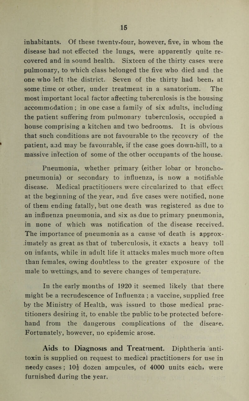 inhabitants. Of these twenty-four, however, five, in whom the disease had not effected the lungs, were apparently quite re- covered and in sound health. Sixteen of the thirty cases were pulmonary, to which class belonged the five who died and the one who left the district. Seven of the thirty had been, at some time or other, under treatment in a sanatorium. The most important local factor affecting tuberculosis is the housing accommodation ; in one case a family of six adults, including the patient suffering from pulmonary tuberculosis, occupied a house comprising a kitchen and two bedrooms. It is obvious that such conditions are not favourable to the recovery of the patient, and may be favourable, if the case goes down-hill, to a massive infection of some of the other occupants of the house. Pneumonia, whether primary (either lobar or broncho- pneumonia) or secondary to influenza, is now a notifiable disease. Medical practitioners were circularized to that effect at the beginning of the year, and five cases were notified, none of them ending fatally, but one death was registered as due to an influenza pneumonia, and six as due to primary pneumonia, in none of which was notification of the disease received. The importance of pneumonia as a cause'of death is approx- imately as great as that of tuberculosis, it exacts a heavy toll on infants, wThile in adult life it attacks males much more often than females, owing doubtless to the greater exposure of the male to wettings, and to severe changes of temperature. In the early months of 1920 it seemed likely that there might be a recrudescence of Influenza ; a vaccine, supplied free by the Ministry of Health, was issued to those medical prac- titioners desiring it, to enable the public to be protected before- hand from the dangerous complications of the disease. Fortunately, however, no epidemic arose. Aids to Diagnosis and Treatment. Diphtheria anti- toxin is supplied on request to medical practitioners for use in needy cases ; 10| dozen ampcules, of 4000 units each, were furnished during the year.