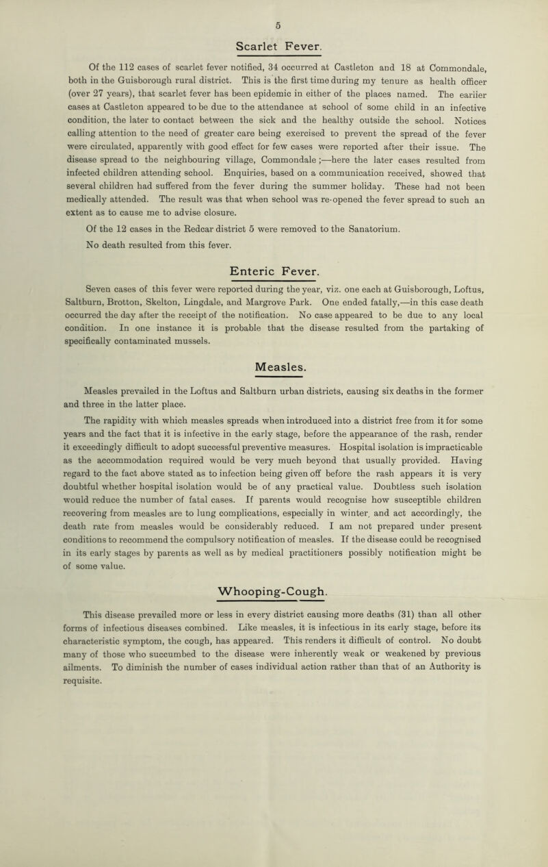 Scarlet Fever. Of the 112 cases of scarlet fever notified, 34 occurred at Castleton and 18 at Commondale, both in the Guisborough rural district. This is the first time during my tenure as health officer (over 27 years), that scarlet fever has been epidemic in either of the places named. The earlier cases at Castleton appeared to be due to the attendance at school of some child in an infective condition, the later to contact between the sick and the healthy outside the school. Notices calling attention to the need of greater care being exercised to prevent the spread of the fever were circulated, apparently with good effect for few cases were reported after their issue. The disease spread to the neighbouring village, Commondale ;—here the later cases resulted from infected children attending school. Enquiries, based on a communication received, showed that several children had suffered from the fever during the summer holiday. These had not been medically attended. The result was that when school was re-opened the fever spread to such an extent as to cause me to advise closure. Of the 12 cases in the Bedcar district 5 were removed to the Sanatorium. No death resulted from this fever. Enteric Fever. Seven cases of this fever were reported during the year, viz. one each at Guisborough, Loftus, Saltburn, Brotton, Skelton, Lingdale, and Margrove Park. One ended fatally,—in this case death occurred the day after the receipt of the notification. No case appeared to be due to any local condition. In one instance it is probable that the disease resulted from the partaking of specifically contaminated mussels. Measles. Measles prevailed in the Loftus and Saltburn urban districts, causing six deaths in the former and three in the latter place. The rapidity with which measles spreads when introduced into a district free from it for some years and the fact that it is infective in the early stage, before the appearance of the rash, render it exceedingly difficult to adopt successful preventive measures. Hospital isolation is impracticable as the accommodation required would be very much beyond that usually provided. Having regard to the fact above stated as to infection being given off before the rash appears it is very doubtful whether hospital isolation would be of any practical value. Doubtless such isolation would reduce the number of fatal cases. If parents would recognise how susceptible children recovering from measles are to lung complications, especially in winter, and act accordingly, the death rate from measles would be considerably reduced. I am not prepared under present conditions to recommend the compulsory notification of measles. If the disease could be recognised in its early stages by parents as well as by medical practitioners possibly notification might be of some value. Whooping-Cough. This disease prevailed more or less in every district causing more deaths (31) than all other forms of infectious diseases combined. Like measles, it is infectious in its early stage, before its characteristic symptom, the cough, has appeared. This renders it difficult of control. No doubt many of those who succumbed to the disease were inherently weak or weakened by previous ailments. To diminish the number of cases individual action rather than that of an Authority is requisite.