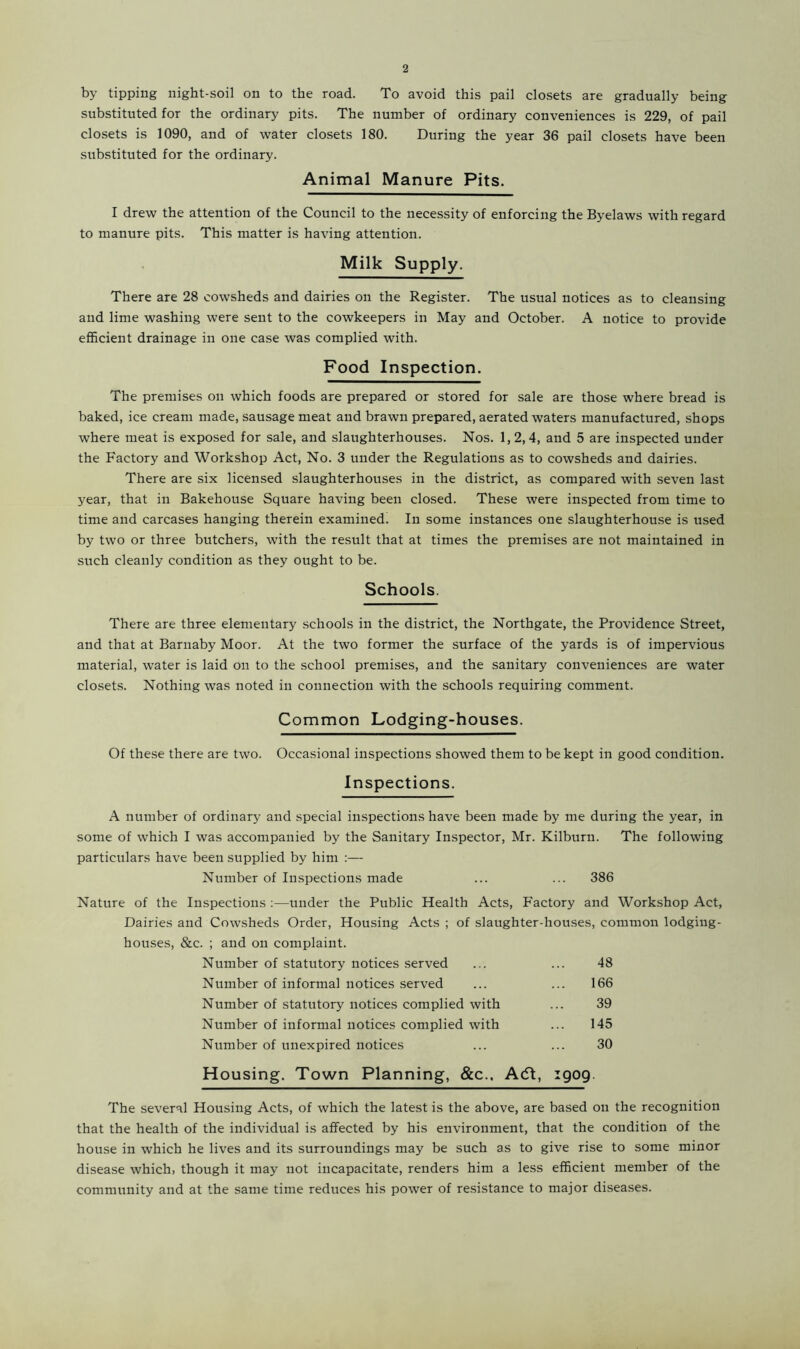by tipping night-soil on to the road. To avoid this pail closets are gradually being substituted for the ordinary pits. The number of ordinary conveniences is 229, of pail closets is 1090, and of water closets 180. During the year 36 pail closets have been substituted for the ordinary. Animal Manure Pits. I drew the attention of the Council to the necessity of enforcing the Byelaws with regard to manure pits. This matter is having attention. Milk Supply. There are 28 cowsheds and dairies on the Register. The usual notices as to cleansing and lime washing were sent to the cowkeepers in May and October. A notice to provide efficient drainage in one case was complied with. Food Inspection. The premises on which foods are prepared or stored for sale are those where bread is baked, ice cream made, sausage meat and brawn prepared, aerated waters manufactured, shops where meat is exposed for sale, and slaughterhouses. Nos. 1,2,4, and 5 are inspected under the Factory and Workshop Act, No. 3 under the Regulations as to cowsheds and dairies. There are six licensed slaughterhouses in the district, as compared with seven last year, that in Bakehouse Square having been closed. These were inspected from time to time and carcases hanging therein examined. In some instances one slaughterhouse is used by two or three butchers, with the result that at times the premises are not maintained in such cleanly condition as they ought to be. Schools. There are three elementary schools in the district, the Northgate, the Providence Street, and that at Barnaby Moor. At the two former the surface of the yards is of impervious material, water is laid on to the school premises, and the sanitary conveniences are water closets. Nothing was noted in connection with the schools requiring comment. Common Lodging-houses. Of these there are two. Occasional inspections showed them to be kept in good condition. Inspections. A number of ordinary and special inspections have been made by me during the year, in some of which I was accompanied by the Sanitary Inspector, Mr. Kilburn. The following particulars have been supplied by him :— Number of Inspections made ... ... 386 Nature of the Inspections :—under the Public Health Acts, Factory and Workshop Act, Dairies and Cowsheds Order, Housing Acts ; of slaughter-houses, common lodging- houses, &c. ; and on complaint. Number of statutory notices served ... ... 48 Number of informal notices served ... ... 166 Number of statutory notices complied with ... 39 Number of informal notices complied with ... 145 Number of unexpired notices ... ... 30 Housing. Town Planning, &c.. Acft, 1909 The several Housing Acts, of which the latest is the above, are based on the recognition that the health of the individual is affected by his environment, that the condition of the house in which he lives and its surroundings may be such as to give rise to some minor disease which, though it may not incapacitate, renders him a less efficient member of the community and at the same time reduces his power of resistance to major diseases.