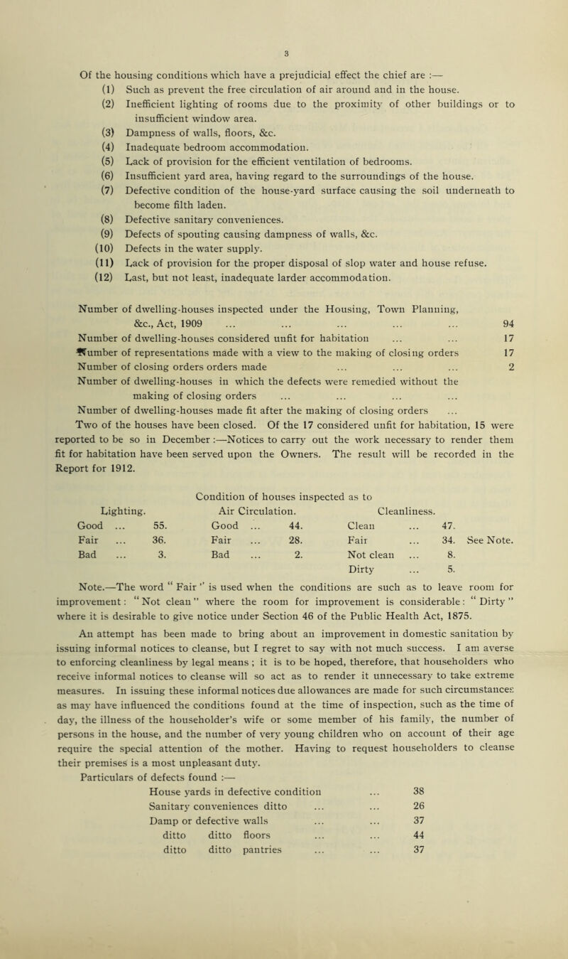 Of the housing conditions which have a prejudicial effect the chief are :— (1) Such as prevent the free circulation of air around and in the house. (2) Inefficient lighting of rooms due to the proximity of other buildings or to insufficient window area. (3) Dampness of walls, floors, &c. (4) Inadequate bedroom accommodation. (5) Lack of provision for the efficient ventilation of bedrooms. (6) Insufficient yard area, having regard to the surroundings of the house. (7) Defective condition of the house-yard surface causing the soil underneath to become filth laden. (8) Defective sanitary conveniences. (9) Defects of spouting causing dampness of walls, &c. (10) Defects in the water supply. (ID Lack of provision for the proper disposal of slop water and house refuse. (12) Last, but not least, inadequate larder accommodation. Number of dwelling-houses inspected under the Housing, Town Planning, &c., Act, 1909 ... ... ... ... ... 94 Number of dwelling-houses considered unfit for habitation ... ... 17 dumber of representations made with a view to the making of closing orders 17 Number of closing orders orders made ... ... ... 2 Number of dwelling-houses in which the defects were remedied without the making of closing orders Number of dwelling-houses made fit after the making of closing orders Two of the houses have been closed. Of the 17 considered unfit for habitation, 15 were reported to be so in December :—Notices to carry out the work necessary to render them fit for habitation have been served upon the Owners. The result will be recorded in the Report for 1912. Condition of houses inspected as to Lighting. Air Circulation. Cleanliness. Good ... 55. Good 44. Clean 47. Fair 36. Fair 28. Fair 34. Bad 3. Bad 2. Not clean 8. Dirty ... 5. Note.—The word “ Fair ’’ is used when the conditions are such as to leave room for improvement: “ Not clean ” where the room for improvement is considerable: “ Dirty ” where it is desirable to give notice under Section 46 of the Public Health Act, 1875. An attempt has been made to bring about an improvement in domestic sanitation by issuing informal notices to cleanse, but I regret to say with not much success. I am averse to enforcing cleanliness by legal means ; it is to be hoped, therefore, that householders who receive informal notices to cleanse will so act as to render it unnecessary to take extreme measures. In issuing these informal notices due allowances are made for such circumstances as may have influenced the conditions found at the time of inspection, such as the time of day, the illness of the householder’s wife or some member of his family, the number of persons in the house, and the number of very young children who on account of their age require the special attention of the mother. Having to request householders to cleanse their premises is a most unpleasant duty. Particulars of defects found :— House yards in defective condition ... 38 Sanitary conveniences ditto ... ... 26 Damp or defective walls ... ... 37 ditto ditto floors ... ... 44 ditto ditto pantries ... ... 37