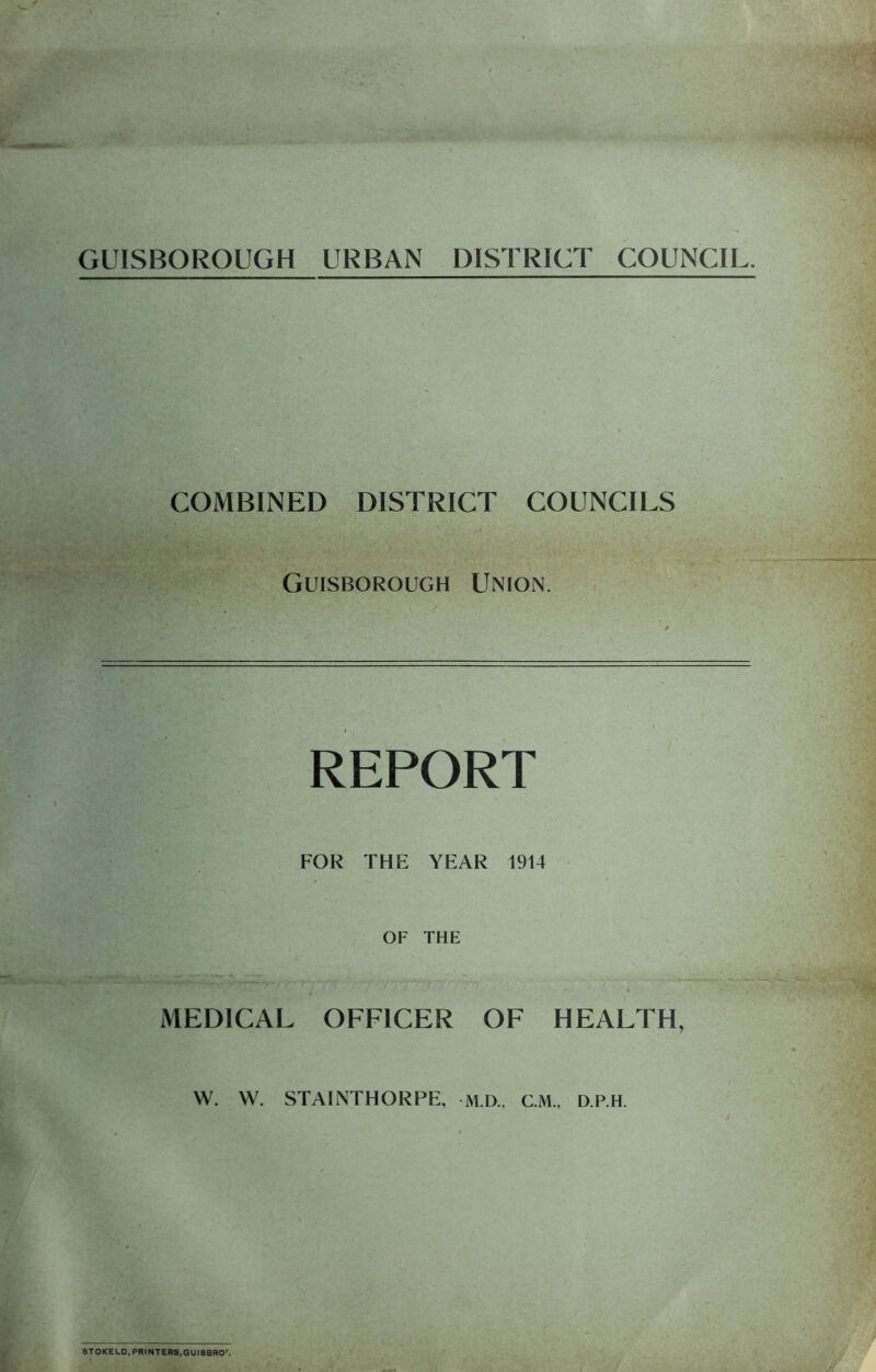GUISBOROUGH URBAN DISTRICT COUNCIL. COMBINED DISTRICT COUNCILS Guisborough Union. REPORT FOR THE YEAR 1914 OF THE MEDICAL OFFICER OF HEALTH, W. W. STAINTHORPE, M.D.. CM., D.P.H. STOKE LD, PRINTERS,GUI8BRO’.