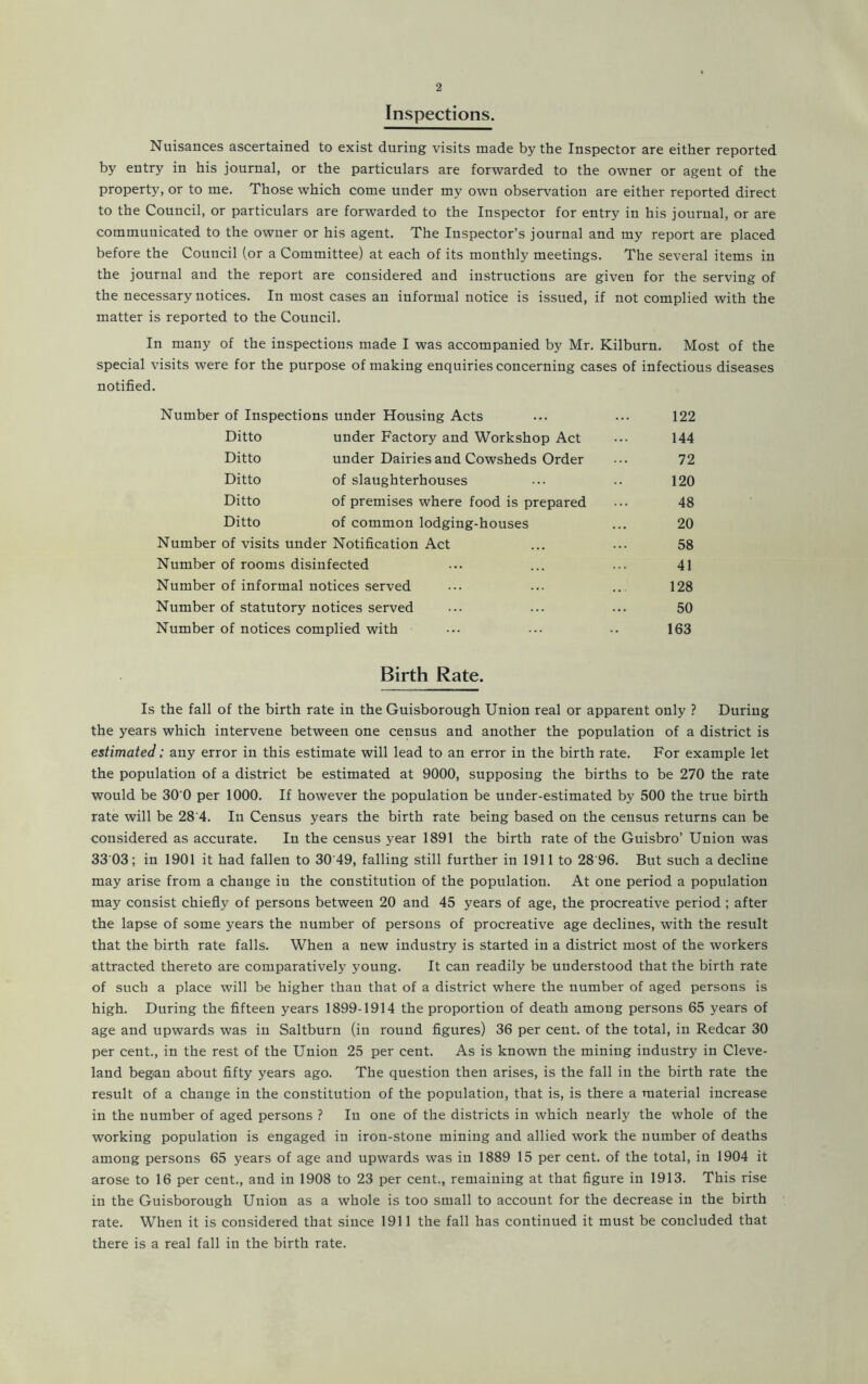 Inspections. Nuisances ascertained to exist during visits made by the Inspector are either reported by entry in his journal, or the particulars are forwarded to the owner or agent of the property, or to me. Those which come under my own observation are either reported direct to the Council, or particulars are forwarded to the Inspector for entry in his journal, or are communicated to the owner or his agent. The Inspector’s journal and my report are placed before the Council (or a Committee) at each of its monthly meetings. The several items in the journal and the report are considered and instructions are given for the serving of the necessary notices. In most cases an informal notice is issued, if not complied with the matter is reported to the Council. In many of the inspections made I was accompanied by Mr. Kilburn. Most of the special visits were for the purpose of making enquiries concerning cases of infectious diseases notified. Number of Inspections under Housing Acts Ditto under Factory and Workshop Act Ditto under Dairies and Cowsheds Order Ditto of slaughterhouses Ditto of premises where food is prepared Ditto of common lodging-houses Number of visits under Notification Act Number of rooms disinfected Number of informal notices served Number of statutory notices served Number of notices complied with Birth Rate. Is the fall of the birth rate in the Guisborough Union real or apparent only ? During the years which intervene between one census and another the population of a district is estimated; any error in this estimate will lead to an error in the birth rate. For example let the population of a district be estimated at 9000, supposing the births to be 270 the rate would be 30'0 per 1000. If however the population be under-estimated by 500 the true birth rate will be 28 4. In Census years the birth rate being based on the census returns can be considered as accurate. In the census year 1891 the birth rate of the Guisbro’ Union was 33 03; in 1901 it had fallen to 30 49, falling still further in 1911 to 28 96. But such a decline may arise from a change in the constitution of the population. At one period a population may consist chiefly of persons between 20 and 45 years of age, the procreative period ; after the lapse of some years the number of persons of procreative age declines, with the result that the birth rate falls. When a new industry is started in a district most of the workers attracted thereto are comparatively young. It can readily be understood that the birth rate of such a place will be higher than that of a district where the number of aged persons is high. During the fifteen years 1899-1914 the proportion of death among persons 65 years of age and upwards was in Saltburn (in round figures) 36 per cent, of the total, in Redcar 30 per cent., in the rest of the Union 25 per cent. As is known the mining industry in Cleve- land began about fifty years ago. The question then arises, is the fall in the birth rate the result of a change in the constitution of the population, that is, is there a material increase in the number of aged persons ? In one of the districts in which nearly the whole of the working population is engaged in iron-stone mining and allied work the number of deaths among persons 65 years of age and upwards was in 1889 15 per cent, of the total, in 1904 it arose to 16 per cent., and in 1908 to 23 per cent., remaining at that figure in 1913. This rise in the Guisborough Union as a whole is too small to account for the decrease in the birth rate. When it is considered that since 1911 the fall has continued it must be concluded that there is a real fall in the birth rate. 122 144 72 120 48 20 58 41 128 50 163