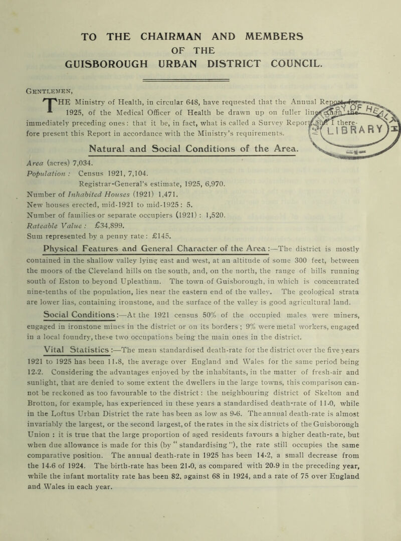 TO THE CHAIRMAN AND MEMBERS OF THE GUISBOROUGH URBAN DISTRICT COUNCIL. Gentlemen, qpHE Ministry of Health, in circular 648, have requested that the Anuual 1925, of the Medical Officer of Health be drawn up on fuller lin immediately preceding ones: that it be, in fact, what is called a Survey Repor fore present this Report in accordance with the Ministry’s requirements. Natural and Social Conditions of the Area. Area (acres) 7,034. Population : Census 1921, 7,104. Registrar-General’s estimate, 1925, 6,970. Number of Inhabited Houses (1921) 1,471. New houses erected, mid-1921 to mid-1925 : 5. Number of families or separate occupiers (1921) : 1,520. Rateable Value : £34,899. Sum represented by a penny rate : £145. Physical Features and General Character of the Area:—The district is mostly contained in the shallow valley lying east and west, at an altitude of some 300 feet, between the moors of the Cleveland hills on the south, and, on the north, the range of hills running south of Eston to beyond Upleatham. The town of Guisborough, in which is concentrated nine-tenths of the population, lies near the eastern end of the valley. The geological strata are lower lias, containing ironstone, and the surface of the valley is good agricultural land. Social Conditions:—At the 1921 census 50% of the occupied males were miners, engaged in ironstone mines in the district or on its borders ; 9% were metal workers, engaged in a local foundry, these two occupations being the main ones in the district. Vital Statistics :—The mean standardised death-rate for the district over the five years 1921 to 1925 has been 11.8, the average over England and Wales for the same period being 12.2. Considering the advantages enjoyed by the inhabitants, in the matter of fresh-air and sunlight, that are denied to some extent the dwellers in the large towns, this comparison can- not be reckoned as too favourable to the district : the neighbouring district of Skelton and Brotton, for example, has experienced in these years a standardised death-rate of 11.0, while in the Loftus Urban District the rate has been as low as 9*6. The annual death-rate is almost invariably the largest, or the second largest, of the rates in the six districts of the Guisborough Union : it is true that the large proportion of aged residents favours a higher death-rate, but when due allowance is made for this (by “ standardising”), the rate still occupies the same comparative position. The annual death-rate in 1925 has been 14-2, a small decrease from the 14-6 of 1924. The birth-rate has been 21-0, as compared with 20.9 in the preceding year, while the infant mortality rate has been 82, against 68 in 1924, and a rate of 75 over England and Wales in each year.