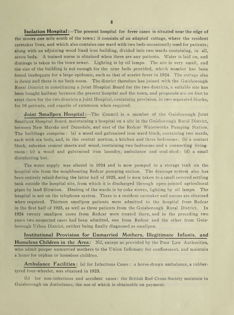 6 Isolation Hospital:—The present hospital for fever cases is situated near the edge of the moors one mile south of the town: it consists of an adapted cottage, where the resident caretaker lives, and which also contains one ward with two beds occasionally used for patients; along with an adjoining wood lined iron building, divided into two wards containing, in all, seven beds. A trained nurse is obtained when there are any patients. Water is laid on, and drainage is taken to the town sewer. Lighting is by oil lamps. The site is very small, and the size of the building is not enough for the nine beds provided, which number has been found inadequate for a large epidemic, such as that of scarlet fever in 1924. The cottage also is damp and there is no bath-room. The district therefore has joined with the Guisborough Rural District in constituting a Joint Hospital Board for the two districts, a suitable site has been bought halfway between the present hospital and the town, and proposals are on foot to erect there for the two districts a Joint Hospital, containing provision, in two separated blocks, for 16 patients, and capable of extension when required. Joint Smallpox Hospital:—The Council is a member of the Guisborough Joint Smallpox Hospital Board, maintaining a hospital on a site in the Guisborough Rural District, between New Marske and Dunsdale, and east of the Redcar Waterworks Pumping Station. The buildings comprise : (a) a wood and galvanised iron ward-block, containing two wards, each with six beds, and, in the central portion, a kitchen and three bedrooms; (b) a contact block, asbestos cement sheets and wood, containing two bedrooms and a connecting living- room ; (c) a wood and galvanised iron laundry, ambulance and coal-shed; (d) a small disinfecting hut. The water supply was altered in 1924 and is now pumped to a storage tank on the hospital site from the neighbouring Redcar pumping station. The drainage system also has been entirely relaid during the latter half of 1925, and is now taken to a small covered settling tank outside the hospital site, from which it is discharged '.through open-jointed agricultural pipes by land filtration. Heating of the wards is by coke stoves, lighting by oil lamps. The hospital is not on the telephone system. There is a resident caretaker and nurses are obtained when required. Thirteen smallpox patients were admitted to the hospital from Redcar in the first half of 1925, as well as three patients from the Guisborough Rural District. In 1924 twenty smallpox cases from Redcar were treated there, and in the preceding two years two suspected cases had been admitted, one from Redcar and the other from Guis- borough Urban District, neither being finally diagnosed as smallpox. Institutional Provision for Unmarried Mothers, Illegitimate Infants, and Homeless Children in the Area: Nil, except as.provided by the Poor Law Authorities, who admit pauper unmarried mothers to the Union Infirmary for confinement, and maintain a home for orphan or homeless children. Ambulance Facilities: (a) for Infectious Cases : a horse-dra^n ambulance, a rubber- tyred four-wheeler, was obtained in 1923. (b) for uon-infectious and accident cases: the British Red Cross Society maintain in Guisborough an Ambulance, the use of which is obtainable on payment.