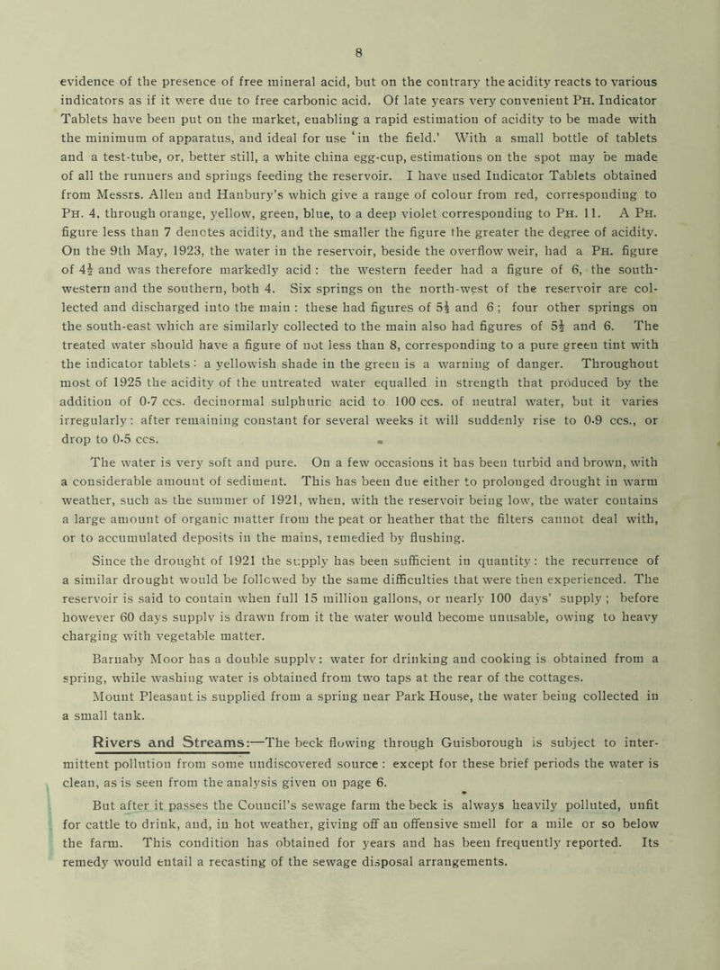 evidence of the presence of free mineral acid, but on the contrary the acidity reacts to various indicators as if it were due to free carbonic acid. Of late years very convenient Ph. Indicator Tablets have been put on the market, enabling a rapid estimation of acidity to be made with the minimum of apparatus, and ideal for use ‘in the field.’ With a small bottle of tablets and a test-tube, or, better still, a white china egg-cup, estimations on the spot may be made of all the runners and springs feeding the reservoir. I have used Indicator Tablets obtained from Messrs. Allen and Hanbury’s which give a range of colour from red, corresponding to Ph. 4, through orange, yellow, green, blue, to a deep violet corresponding to Ph. 11. A Ph. figure less than 7 denotes acidity, and the smaller the figure the greater the degree of acidity. On the 9th May, 1923, the water in the reservoir, beside the overflow weir, had a Ph. figure of 4\ and was therefore markedly acid : the western feeder had a figure of 6, the south- western and the southern, both 4. Six springs on the north-west of the reservoir are col- lected and discharged into the main : these had figures of 5^ and 6 ; four other springs on the south-east which are similarly collected to the main also had figures of and 6. The treated water should have a figure of not less than 8, corresponding to a pure green tint with the indicator tablets : a yellowish shade in the green is a warning of danger. Throughout most of 1925 the acidity of the untreated water equalled in strength that produced by the addition of 0-7 ccs. decinormal sulphuric acid to 100 ccs. of neutral water, but it varies irregularly: after remaining constant for several weeks it will suddenly rise to 0-9 ccs., or drop to 0-5 ccs. • The water is very soft and pure. On a few occasions it has been turbid and brown, with a considerable amount of sediment. This has been due either to prolonged drought in warm weather, such as the summer of 1921, when, with the reservoir being low, the water contains a large amount of organic matter from the peat or heather that the filters cannot deal with, or to accumulated deposits in the mains, remedied by flushing. Since the drought of 1921 the supply has been sufficient in quantity: the recurrence of a similar drought would be followed by the same difficulties that were then experienced. The reservoir is said to contain when full 15 million gallons, or nearly 100 days’ supply ; before however 60 days supply is drawn from it the water would become unusable, owing to heavy charging with vegetable matter. Barnaby Moor has a double supply: water for drinking and cooking is obtained from a spring, while washing water is obtained from two taps at the rear of the cottages. Mount Pleasant is supplied from a spring near Park House, the water being collected in a small tank. Rivers and Streams:—The beck flowing through Guisborough is subject to inter- mittent pollution from some undiscovered source : except for these brief periods the water is clean, as is seen from the analysis given on page 6. But after it passes the Council’s sewage farm the beck is always heavily polluted, unfit for cattle to drink, and, in hot weather, giving off an offensive smell for a mile or so below the farm. This condition has obtained for years and has been frequently reported. Its remedy would entail a recasting of the sewage disposal arrangements.