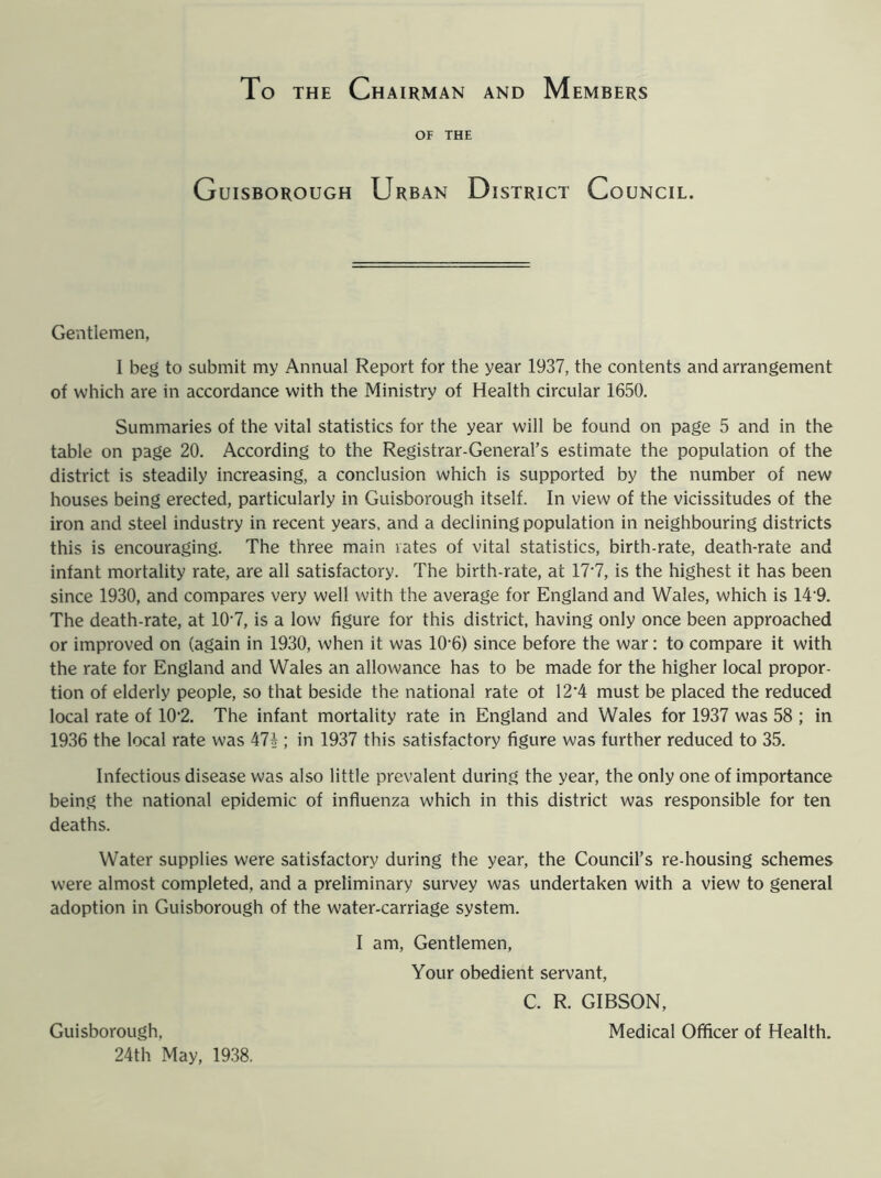 To the Chairman and Members OF THE Guisborough Urban District Council. Gentlemen, I beg to submit my Annual Report for the year 1937, the contents and arrangement of which are in accordance with the Ministry of Health circular 1650. Summaries of the vital statistics for the year will be found on page 5 and in the table on page 20. According to the Registrar-General’s estimate the population of the district is steadily increasing, a conclusion which is supported by the number of new houses being erected, particularly in Guisborough itself. In view of the vicissitudes of the iron and steel industry in recent years, and a declining population in neighbouring districts this is encouraging. The three main rates of vital statistics, birth-rate, death-rate and infant mortality rate, are all satisfactory. The birth-rate, at 177, is the highest it has been since 1930, and compares very well with the average for England and Wales, which is 14'9. The death-rate, at 107, is a low figure for this district, having only once been approached or improved on (again in 1930, when it was 10’6) since before the war: to compare it with the rate for England and Wales an allowance has to be made for the higher local propor- tion of elderly people, so that beside the national rate ot 12*4 must be placed the reduced local rate of 102. The infant mortality rate in England and Wales for 1937 was 58 ; in 1936 the local rate was 47* ; in 1937 this satisfactory figure was further reduced to 35. Infectious disease was also little prevalent during the year, the only one of importance being the national epidemic of influenza which in this district was responsible for ten deaths. Water supplies were satisfactory during the year, the Council’s re-housing schemes were almost completed, and a preliminary survey was undertaken with a view to general adoption in Guisborough of the water-carriage system. I am, Gentlemen, Your obedient servant, C. R. GIBSON, Medical Officer of Health. Guisborough, 24th May, 1938.