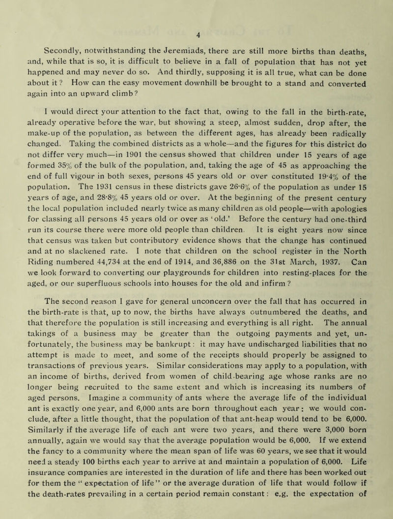 Secondly, notwithstanding the Jeremiads, there are still more births than deaths, and, while that is so, it is difficult to believe in a fall of population that has not yet happened and may never do so. And thirdly, supposing it is all true, what can be done about it ? How can the easy movement downhill be brought to a stand and converted again into an upward climb? I would direct your attention to the fact that, owing to the fall in the birth-rate, already operative before the war, but showing a steep, almost sudden, drop after, the make-up of the population, as between the different ages, has already been radically changed. Taking the combined districts as a whole—and the figures for this district do not differ very much—in 1901 the census showed that children under 15 years of age formed 35% of the bulk of the population, and, taking the age of 45 as approaching the end of full vigour in both sexes, persons 45 years old or over constituted 19-4% of the population. The 1931 census in these districts gave 26-6% of the population as under 15 years of age, and 28-8% 45 years old or over. At the beginning of the present century the local population included nearly twice as many children as old people—'with apologies for classing all persons 45 years old or over as ‘old.’ Before the century had one-third run its course there were more old people than children. It is eight years now since that census was taken but contributory evidence shows that the change has continued and at no slackened rate. I note that children on the school register in the North Riding numbered 44,734 at the end of 1914, and 36,886 on the 31st March, 1937. Can we look forward to converting our playgrounds for children into resting-places for the aged, or our superfluous schools into houses for the old and infirm ? The second reason I gave for general unconcern over the fall that has occurred in the birth-rate is that, up to now, the births have always outnumbered the deaths, and that therefore the population is still increasing and everything is all right. The annual takings of a business may be greater than the outgoing payments and yet, un- fortunately, the business may be bankrupt: it may have undischarged liabilities that no attempt is made to meet, and some of the receipts should properly be assigned to transactions of previous years. Similar considerations may apply to a population, with an income of births, derived from women of child bearing age whose ranks are no longer being recruited to the same extent and which is increasing its numbers of aged persons. Imagine a community of ants where the average life of the individual ant is exactly one year, and 6,000 ants are born throughout each year; we would con- clude, after a little thought, that the population of that ant-heap would tend to be 6,000. Similarly if the average life of each ant were two years, and there were 3,000 born annually, again we would say that the average population would be 6,000. If we extend the fancy to a community where the mean span of life was 60 years, we see that it would need a steady 100 births each year to arrive at and maintain a population of 6,000. Life insurance companies are interested in the duration of life and there has been worked out for them the “ expectation of life” or the average duration of life that would follow if the death-rates prevailing in a certain period remain constant: e.g. the expectation of