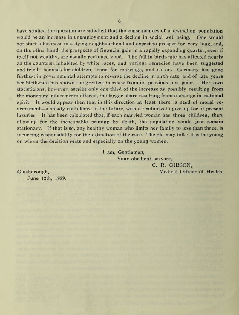 have studied the question are satisfied that the consequences of a dwindling population would be an increase in unemployment and a decline in social well-being. One would not start a business in a dying neighbourhood and expect to prosper for very long, and, on the other hand, the prospects of financial gain in a rapidly expanding quarter, even if itself not wealthy, are usually reckoned good. The fall in birth-rate has affected nearly all the countries inhabited by white races, and various remedies have been suggested and tried: bonuses for children, loans for marriage, and so on. Germany has gone furthest in governmental attempts to reverse the decline in birth-rate, and of late years her birth-rate has shown the greatest increase from its previous low point. Her own statisticians, however, ascribe only one-third of the increase as possibly resulting from the monetary inducements offered, the larger share resulting from a change in national spirit. It would appear then that in this direction at least there is need of moral re- armament—a steady confidence in the future, with a readiness to give up for it present luxuries. It has been calculated that, if each married woman has three children, then, allowing for the inescapable pruning by death, the population would just remain stationary. If that is so, any healthy woman who limits her family to less than three, is incurring responsibility for the extinction of the race. The old may talk : it is the young on whom the decision rests and especially on the young women. I am, Gentlemen, Your obedient servant, C. R. GIBSON, Medical Officer of Health. Guisborough, June 12th, 1939.