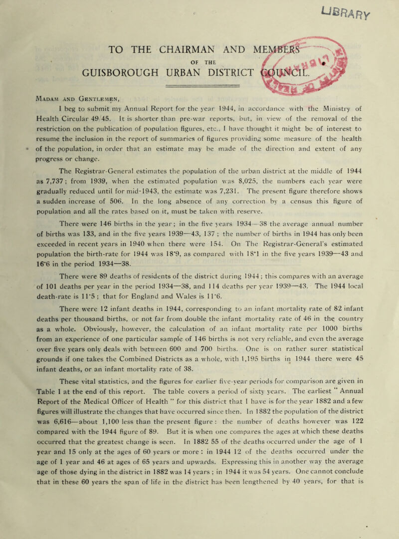 UBR^Fty TO THE CHAIRMAN AND ] OF THE GUISBOROUGH URBAN DISTRICT Madam and Gentlemen, I beg to submit my Annual Report for the year 1944, in accordance with the Ministry of Health Circular 49 45. It is shorter than pre-war reports, but, in view of the removal of the restriction on the publication of population figures, etc., I have thought it might be of interest to resume the inclusion in the report of summaries of figures providing some measure of the health of the population, in order that an estimate may be made of the direction and extent of any progress or change. The Registrar-General estimates the population of the urban district at the middle of 1944 as 7,737; from 1939, when the estimated population was 8,025, the numbers each year were gradually reduced until for mid-1943, the estimate was 7,231. The present figure therefore shows a sudden increase of 506. In the long absence of any correction by a census this figure of population and all the rates based on it, must be taken with reserve. There were 146 births in the year; in the five years 1934—38 the average annual number of births was 133, and in the five years 1939—43, 137 ; the number of births in 1944 has only been exceeded in recent years in 1940 when there were 154. On The Registrar-General’s estimated population the birth-rate for 1944 was 18*9, as compared with 18*1 in the five years 1939—43 and 16'6 in the period 1934—38. There were 89 deaths of residents of the district during 1944 ; this compares with an average of 101 deaths per year in the period 1934—38, and 1 14 deaths per year 1939—43. The 1944 local death-rate is 11*5; that for England and Wales is 11’6. There were 12 infant deaths in 1944, corresponding to an infant mortality rate of 82 infant deaths per thousand births, or not far from double the infant mortality rate of 46 in the country as a whole. Obviously, however, the calculation of an infant mortality rate per 1000 births from an experience of one particular sample of 146 births is not very reliable, and even the average over five years only deals with between 600 and 700 births. One is on rather surer statistical grounds if one takes the Combined Districts as a whole, with 1,195 births in 1944 there were 45 infant deaths, or an infant mortality rate of 38. These vital statistics, and the figures for earlier five-year periods for comparison are given in Table 1 at the end of this report. The table covers a period of sixty years. The earliest “ Annual Report of the Medical Officer of Health ” for this district that 1 have is for the year 1882 and a few figures will illustrate the changes that have occurred since then. In 1882 the population of the district was 6,616—about 1,100 less than the present figure: the number of deaths however was 122 compared with the 1944 figure of 89. But it is when one compares the ages at which these deaths occurred that the greatest change is seen. In 1882 55 of the deaths occurred under the age of 1 year and 15 only at the ages of 60 years or more : in 1944 12 of the deaths occurred under the age of 1 year and 46 at ages of 65 years and upwards. Expressing this in another way the average age of those dying in the district in 1882 was 14 years ; in 1944 it was 54 years. One cannot conclude that in these 60 years the span of life in the district has been lengthened by 40 years, for that is