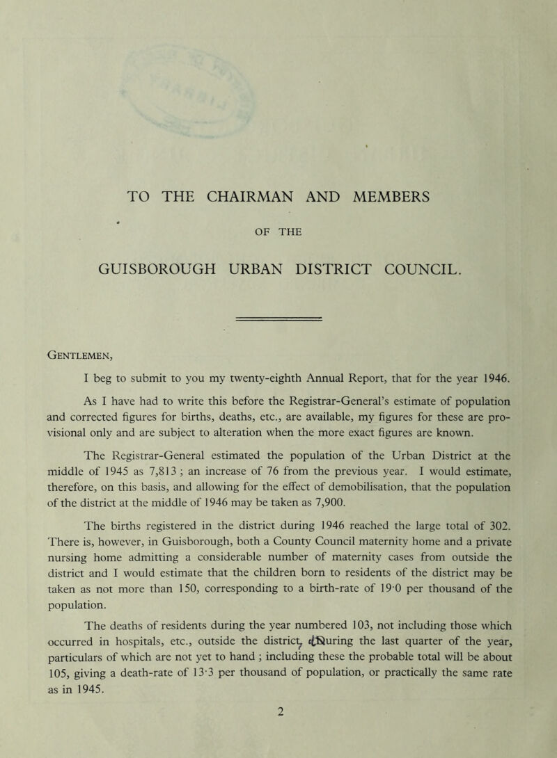 TO THE CHAIRMAN AND MEMBERS * OF THE GUISBOROUGH URBAN DISTRICT COUNCIL. Gentlemen, I beg to submit to you my twenty-eighth Annual Report, that for the year 1946. As I have had to write this before the Registrar-General’s estimate of population and corrected figures for births, deaths, etc., are available, my figures for these are pro- visional only and are subject to alteration when the more exact figures are known. The Registrar-General estimated the population of the Urban District at the middle of 1945 as 7,813 ; an increase of 76 from the previous year. I would estimate, therefore, on this basis, and allowing for the effect of demobilisation, that the population of the district at the middle of 1946 may be taken as 7,900. The births registered in the district during 1946 reached the large total of 302. There is, however, in Guisborough, both a County Council maternity home and a private nursing home admitting a considerable number of maternity cases from outside the district and I would estimate that the children born to residents of the district may be taken as not more than 150, corresponding to a birth-rate of 19 0 per thousand of the population. The deaths of residents during the year numbered 103, not including those which occurred in hospitals, etc., outside the distric^ touring the last quarter of the year, particulars of which are not yet to hand ; including these the probable total will be about 105, giving a death-rate of 13-3 per thousand of population, or practically the same rate as in 1945.