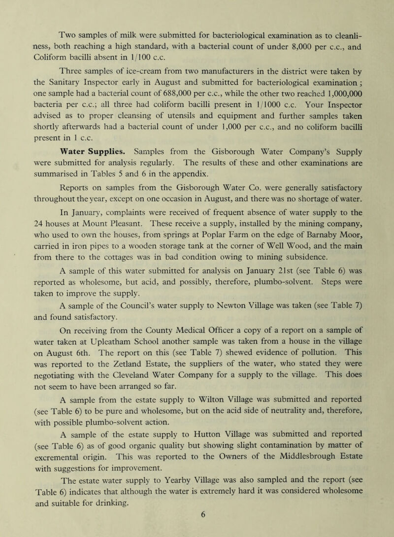 Two samples of milk were submitted for bacteriological examination as to cleanli- ness, both reaching a high standard, with a bacterial count of under 8,000 per c.c., and Coliform bacilli absent in 1/100 c.c. Three samples of ice-cream from two manufacturers in the district were taken by the Sanitary Inspector early in August and submitted for bacteriological examination; one sample had a bacterial count of 688,000 per c.c., while the other two reached 1,000,000 bacteria per c.c.; all three had coliform bacilli present in 1/1000 c.c. Your Inspector advised as to proper cleansing of utensils and equipment and further samples taken shortly afterwards had a bacterial count of under 1,000 per c.c., and no coliform bacilli present in 1 c.c. Water Supplies. Samples from the Gisborough Water Company’s Supply were submitted for analysis regularly. The results of these and other examinations are summarised in Tables 5 and 6 in the appendix. Reports on samples from the Gisborough Water Co. were generally satisfactory throughout the year, except on one occasion in August, and there was no shortage of water. In January, complaints were received of frequent absence of water supply to the 24 houses at Mount Pleasant. These receive a supply, installed by the mining company, who used to own the houses, from springs at Poplar Farm on the edge of Barnaby Moor, carried in iron pipes to a wooden storage tank at the corner of Well Wood, and the main from there to the cottages was in bad condition owing to mining subsidence. A sample of this water submitted for analysis on January 21st (see Table 6) was reported as wholesome, but acid, and possibly, therefore, plumbo-solvent. Steps were taken to improve the supply. A sample of the Council’s water supply to Newton Village was taken (see Table 7) and found satisfactory. On receiving from the County Medical Officer a copy of a report on a sample of water taken at Upleatham School another sample was taken from a house in the village on August 6th. The report on this (see Table 7) shewed evidence of pollution. This was reported to the Zetland Estate, the suppliers of the water, who stated they were negotiating with the Cleveland Water Company for a supply to the village. This does not seem to have been arranged so far. A sample from the estate supply to Wilton Village was submitted and reported (see Table 6) to be pure and wholesome, but on the acid side of neutrality and, therefore, with possible plumbo-solvent action. A sample of the estate supply to Hutton Village was submitted and reported (see Table 6) as of good organic quality but showing slight contamination by matter of excremental origin. This was reported to the Owners of the Middlesbrough Estate with suggestions for improvement. The estate water supply to Yearby Village was also sampled and the report (see Table 6) indicates that although the water is extremely hard it was considered wholesome and suitable for drinking.