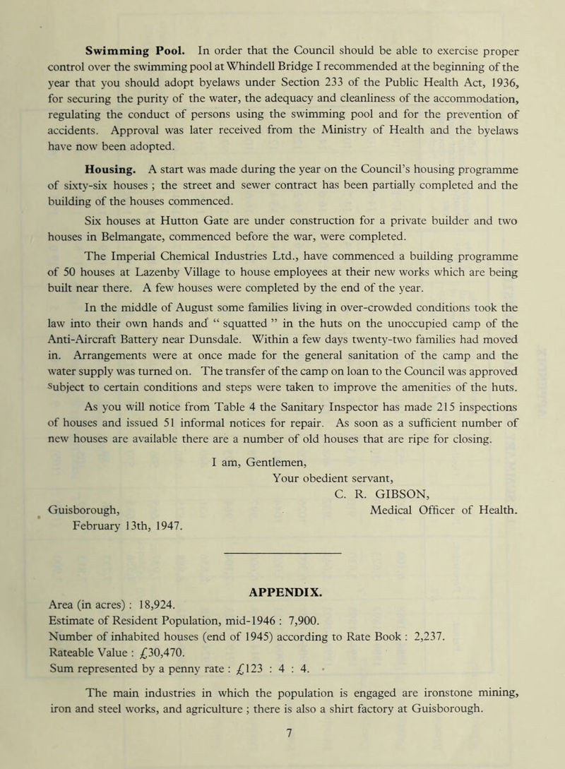 Swimming Pool. In order that the Council should be able to exercise proper control over the swimming pool at Whindell Bridge I recommended at the beginning of the year that you should adopt byelaws under Section 233 of the Public Health Act, 1936, for securing the purity of the water, the adequacy and cleanliness of the accommodation, regulating the conduct of persons using the swimming pool and for the prevention of accidents. Approval was later received from the Ministry of Health and the byelaws have now been adopted. Housing. A start was made during the year on the Council’s housing programme of sixty-six houses ; the street and sewer contract has been partially completed and the building of the houses commenced. Six houses at Hutton Gate are under construction for a private builder and two houses in Belmangate, commenced before the war, were completed. The Imperial Chemical Industries Ltd., have commenced a building programme of 50 houses at Lazenby Village to house employees at their new works which are being built near there. A few houses were completed by the end of the year. In the middle of August some families living in over-crowded conditions took the law into their own hands and “ squatted ” in the huts on the unoccupied camp of the Anti-Aircraft Battery near Dunsdale. Within a few days twenty-two families had moved in. Arrangements were at once made for the general sanitation of the camp and the water supply was turned on. The transfer of the camp on loan to the Council was approved Subject to certain conditions and steps were taken to improve the amenities of the huts. As you will notice from Table 4 the Sanitary Inspector has made 215 inspections of houses and issued 51 informal notices for repair. As soon as a sufficient number of new houses are available there are a number of old houses that are ripe for closing. I am, Gentlemen, Your obedient servant, C. R. GIBSON, Guisborough, Medical Officer of Health. February 13th, 1947. APPENDIX. Area (in acres) : 18,924. Estimate of Resident Population, mid-1946 : 7,900. Number of inhabited houses (end of 1945) according to Rate Book : 2,237. Rateable Value : £30,470. Sum represented by a penny rate : £123 : 4 : 4. The main industries in which the population is engaged are ironstone mining, iron and steel works, and agriculture ; there is also a shirt factory at Guisborough.