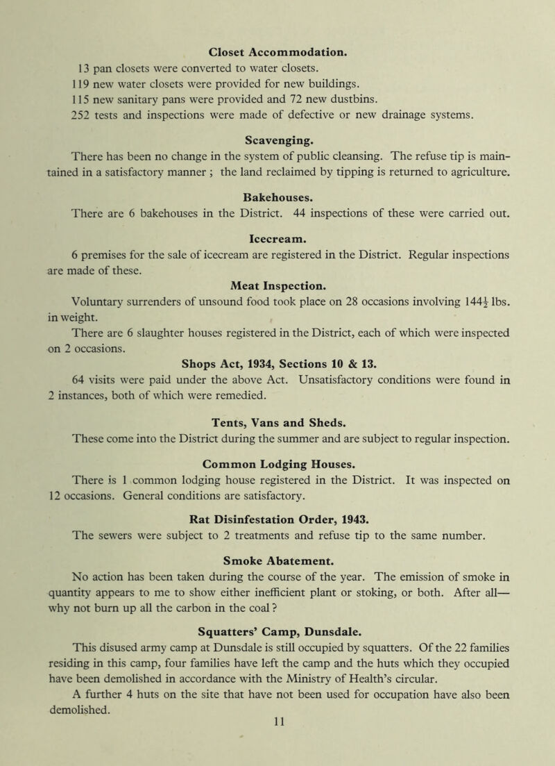 Closet Accommodation. 13 pan closets were converted to water closets. 119 new water closets were provided for new buildings. 115 new sanitary pans were provided and 72 new dustbins. 252 tests and inspections were made of defective or new drainage systems. Scavenging. There has been no change in the system of public cleansing. The refuse tip is main- tained in a satisfactory manner ; the land reclaimed by tipping is returned to agriculture. Bakehouses. There are 6 bakehouses in the District. 44 inspections of these were carried out. Icecream. 6 premises for the sale of icecream are registered in the District. Regular inspections are made of these. Meat Inspection. Voluntary surrenders of unsound food took place on 28 occasions involving 144^ lbs. in weight. There are 6 slaughter houses registered in the District, each of which were inspected on 2 occasions. Shops Act, 1934, Sections 10 & 13. 64 visits were paid under the above Act. Unsatisfactory conditions were found in 2 instances, both of which were remedied. Tents, Vans and Sheds. These come into the District during the summer and are subject to regular inspection. Common Lodging Houses. There is 1 common lodging house registered in the District. It was inspected on 12 occasions. General conditions are satisfactory. Rat Disinfestation Order, 1943. The sewers were subject to 2 treatments and refuse tip to the same number. Smoke Abatement. No action has been taken during the course of the year. The emission of smoke in quantity appears to me to show either inefficient plant or stoking, or both. After all— why not burn up all the carbon in the coal ? Squatters’ Camp, Dunsdale. This disused army camp at Dunsdale is still occupied by squatters. Of the 22 families residing in this camp, four families have left the camp and the huts which they occupied have been demolished in accordance with the Ministry of Health’s circular. A further 4 huts on the site that have not been used for occupation have also been demolished.
