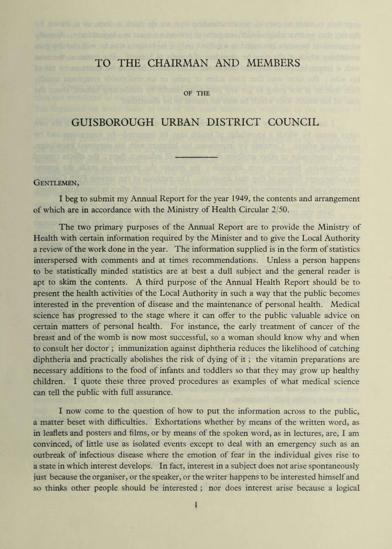 TO THE CHAIRMAN AND MEMBERS OF THE GUISBOROUGH URBAN DISTRICT COUNCIL Gentlemen, I beg to submit my Annual Report for the year 1949, the contents and arrangement of which are in accordance with the Ministry of Health Circular 2/50. The two primary purposes of the Annual Report are to provide the Ministry of Health with certain information required by the Minister and to give the Local Authority a review of the work done in the year. The information supplied is in the form of statistics interspersed with comments and at times recommendations. Unless a person happens to be statistically minded statistics are at best a dull subject and the general reader is apt to skim the contents. A third purpose of the Annual Health Report should be to present the health activities of the Local Authority in such a way that the public becomes interested in the prevention of disease and the maintenance of personal health. Medical science has progressed to the stage where it can offer to the public valuable advice on certain matters of personal health. For instance, the early treatment of cancer of the breast and of the womb is now most successful, so a woman should know why and when to consult her doctor ; immunization against diphtheria reduces the likelihood of catching diphtheria and practically abolishes the risk of dying of it; the vitamin preparations are necessary additions to the food of infants and toddlers so that they may grow up healthy children. I quote these three proved procedures as examples of what medical science can tell the public with full assurance. I now come to the question of how to put the information across to the public, a matter beset with difficulties. Exhortations whether by means of the written word, as in leaflets and posters and films, or by means of the spoken word, as in lectures, are, I am convinced, of little use as isolated events except to deal with an emergency such as an outbreak of infectious disease where the emotion of fear in the individual gives rise to a state in which interest develops. In fact, interest in a subject does not arise spontaneously just because the organiser, or the speaker, or the writer happens to be interested himself and so thinks other people should be interested ; nor does interest arise because a logical