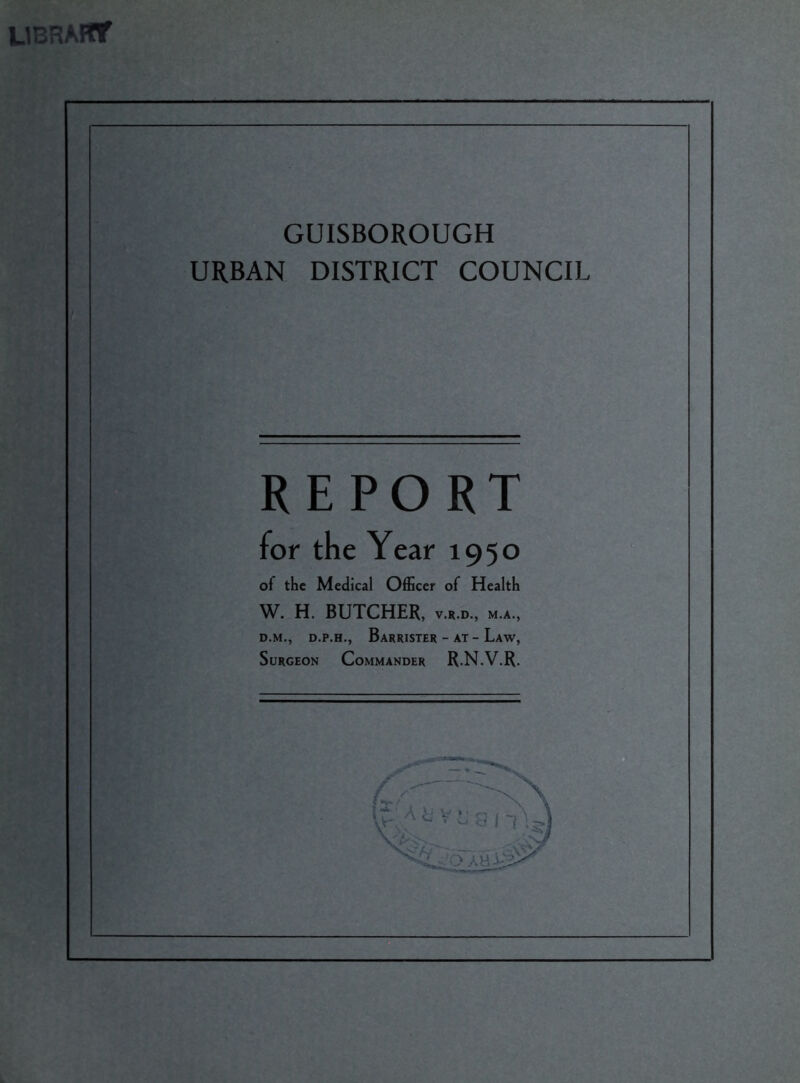 library GUISBOROUGH URBAN DISTRICT COUNCIL REPORT for the Year 1950 of the Medical Officer of Health W. H. BUTCHER, v.r.d, m.a., d.m., d.p.h., Barrister - at - Law, Surgeon Commander R.N.V.R.