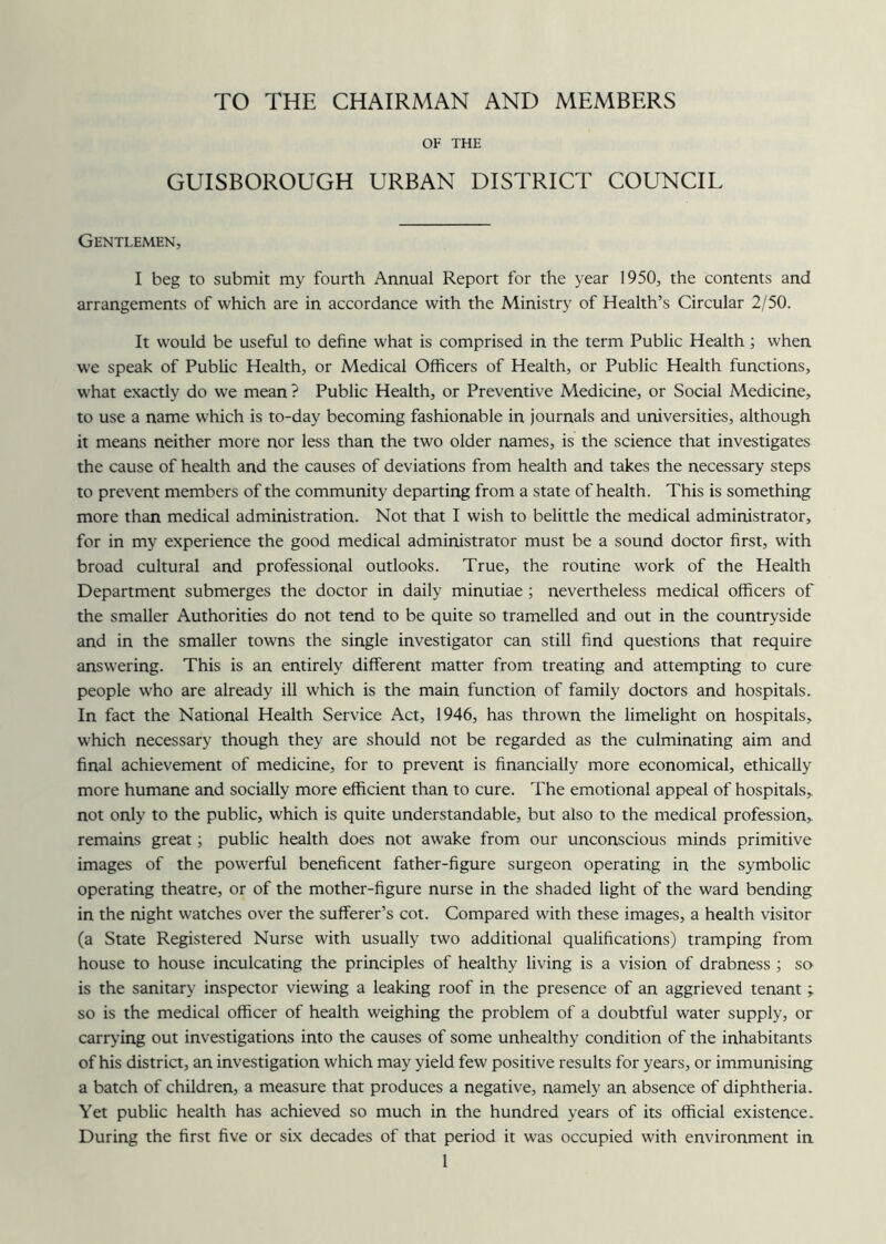 TO THE CHAIRMAN AND MEMBERS OF THE GUISBOROUGH URBAN DISTRICT COUNCIL Gentlemen, I beg to submit my fourth Annual Report for the year 1950, the contents and arrangements of which are in accordance with the Ministry of Health’s Circular 2/50. It would be useful to define what is comprised in the term Public Health; when we speak of Public Health, or Medical Officers of Health, or Public Health functions, what exactly do we mean? Public Health, or Preventive Medicine, or Social Medicine, to use a name which is to-day becoming fashionable in journals and universities, although it means neither more nor less than the two older names, is the science that investigates the cause of health and the causes of deviations from health and takes the necessary steps to prevent members of the community departing from a state of health. This is something more than medical administration. Not that I wish to belittle the medical administrator, for in my experience the good medical administrator must be a sound doctor first, with broad cultural and professional outlooks. True, the routine work of the Health Department submerges the doctor in daily minutiae; nevertheless medical officers of the smaller Authorities do not tend to be quite so tramelled and out in the countryside and in the smaller towns the single investigator can still find questions that require answering. This is an entirely different matter from treating and attempting to cure people wfio are already ill which is the main function of family doctors and hospitals. In fact the National Health Service Act, 1946, has thrown the limelight on hospitals, which necessary though they are should not be regarded as the culminating aim and final achievement of medicine, for to prevent is financially more economical, ethically more humane and socially more efficient than to cure. The emotional appeal of hospitals, not only to the public, which is quite understandable, but also to the medical profession, remains great; public health does not awake from our unconscious minds primitive images of the powerful beneficent father-figure surgeon operating in the symbolic operating theatre, or of the mother-figure nurse in the shaded light of the ward bending in the night watches over the sufferer’s cot. Compared with these images, a health visitor (a State Registered Nurse with usually two additional qualifications) tramping from house to house inculcating the principles of healthy living is a vision of drabness ; so is the sanitary inspector viewing a leaking roof in the presence of an aggrieved tenant ; so is the medical officer of health weighing the problem of a doubtful water supply, or carrying out investigations into the causes of some unhealthy condition of the inhabitants of his district, an investigation which may yield few positive results for years, or immunising a batch of children, a measure that produces a negative, namely an absence of diphtheria. Yet public health has achieved so much in the hundred years of its official existence. During the first five or six decades of that period it was occupied with environment in