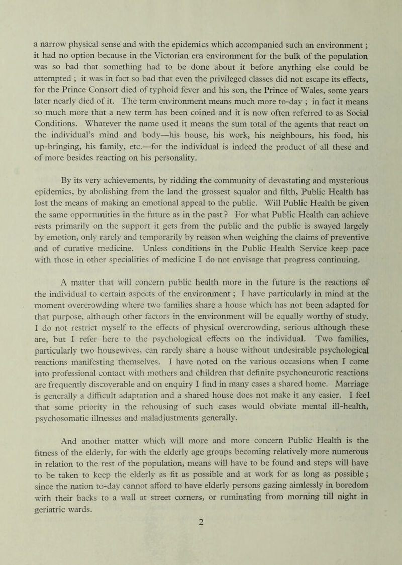 a narrow physical sense and with the epidemics which accompanied such an environment; it had no option because in the Victorian era environment for the bulk of the population was so bad that something had to be done about it before anything else could be attempted ; it was in fact so bad that even the privileged classes did not escape its effects, for the Prince Consort died of typhoid fever and his son, the Prince of Wales, some years later nearly died of it. The term environment means much more to-day ; in fact it means so much more that a new term has been coined and it is now often referred to as Social Conditions. Whatever the name used it means the sum total of the agents that react on the individual’s mind and body—his house, his work, his neighbours, his food, his up-bringing, his family, etc.—for the individual is indeed the product of all these and of more besides reacting on his personality. By its very achievements, by ridding the community of devastating and mysterious epidemics, by abolishing from the land the grossest squalor and filth, Public Health has lost the means of making an emotional appeal to the public. Will Public Health be given the same opportunities in the future as in the past ? For what Public Health can achieve rests primarily on the support it gets from the public and the public is swayed largely by emotion, only rarely and temporarily by reason when weighing the claims of preventive and of curative medicine. Unless conditions in the Public Health Service keep pace with those in other specialities of medicine I do not envisage that progress continuing. A matter that will concern public health more in the future is the reactions of the individual to certain aspects of the environment; I have particularly in mind at the moment overcrowding where two families share a house which has not been adapted for that purpose, although other factors in the environment will be equally worthy of study. I do not restrict myself to the effects of physical overcrowding, serious although these are, but I refer here to the psychological effects on the individual. Two families, particularly two housewives, can rarely share a house without undesirable psychological reactions manifesting themselves. I have noted on the various occasions when I come into professional contact with mothers and children that definite psychoneurotic reactions are frequently discoverable and on enquiry I find in many cases a shared home. Marriage is generally a difficult adaptation and a shared house does not make it any easier. I feel that some priority in the rehousing of such cases would obviate mental ill-health, psychosomatic illnesses and maladjustments generally. And another matter which will more and more concern Public Health is the fitness of the elderly, for with the elderly age groups becoming relatively more numerous in relation to the rest of the population, means will have to be found and steps will have to be taken to keep the elderly as fit as possible and at work for as long as possible; since the nation to-day cannot afford to have elderly persons gazing aimlessly in boredom with their backs to a wall at street corners, or ruminating from morning till night in geriatric wards.