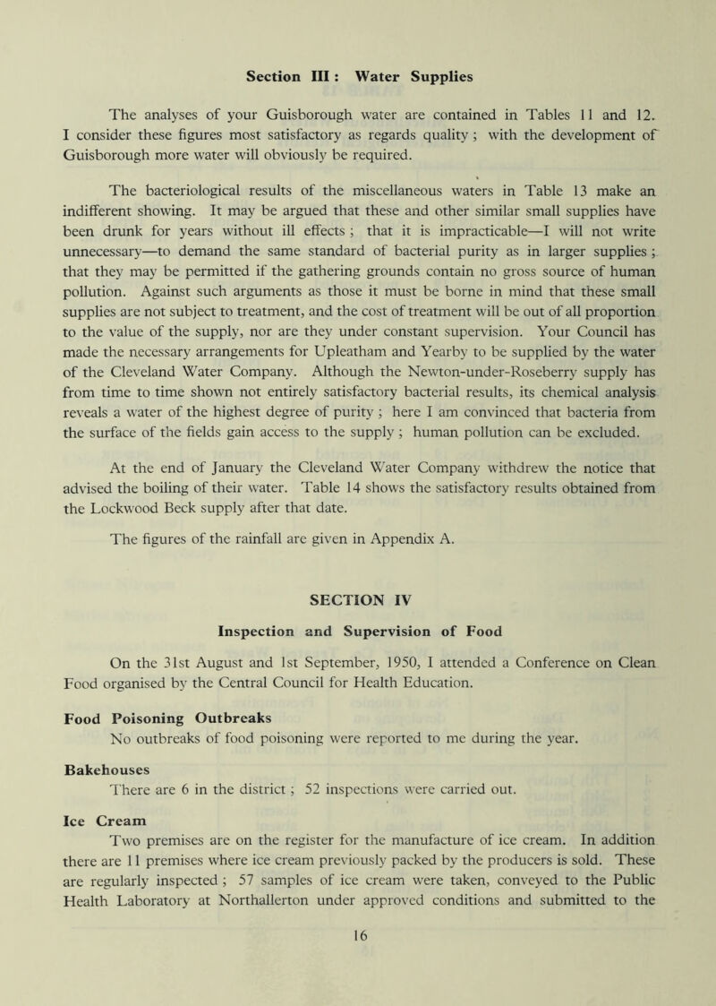 Section III : Water Supplies The analyses of your Guisborough water are contained in Tables 11 and 12. I consider these figures most satisfactory as regards quality; with the development of Guisborough more water will obviously be required. The bacteriological results of the miscellaneous waters in Table 13 make an indifferent showing. It may be argued that these and other similar small supplies have been drunk for years without ill effects ; that it is impracticable—I will not write unnecessary—to demand the same standard of bacterial purity as in larger supplies ; that they may be permitted if the gathering grounds contain no gross source of human pollution. Against such arguments as those it must be borne in mind that these small supplies are not subject to treatment, and the cost of treatment will be out of all proportion to the value of the supply, nor are they under constant supervision. Your Council has made the necessary arrangements for Upleatham and Yearby to be supplied by the water of the Cleveland Water Company. Although the Newton-under-Roseberry supply has from time to time shown not entirely satisfactory bacterial results, its chemical analysis reveals a water of the highest degree of purity; here I am convinced that bacteria from the surface of the fields gain access to the supply; human pollution can be excluded. At the end of January the Cleveland Water Company withdrew the notice that advised the boiling of their water. Table 14 shows the satisfactory results obtained from the Lockwood Beck supply after that date. The figures of the rainfall are given in Appendix A. SECTION IV Inspection and Supervision of Food On the 31st August and 1st September, 1950, I attended a Conference on Clean Food organised by the Central Council for Health Education. Food Poisoning Outbreaks No outbreaks of food poisoning were reported to me during the year. Bakehouses There are 6 in the district; 52 inspections were carried out. Ice Cream Two premises are on the register for the manufacture of ice cream. In addition there are 11 premises where ice cream previously packed by the producers is sold. These are regularly inspected ; 57 samples of ice cream were taken, conveyed to the Public Health Laboratory at Northallerton under approved conditions and submitted to the