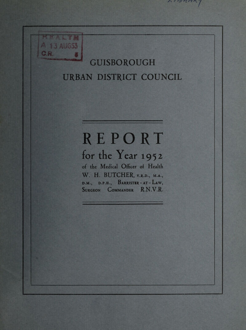 « i? ACT« -ft 13AUG53 C.H. * GUISBOROUGH URBAN DISTRICT COUNCIL REPORT for the Year 1952 of the Medical Officer ol Health W. H. BUTCHER, v.r.d., m.a, d.m., d.p.h., Barrister - at - Law, Surgeon Commander R.N.V.R.