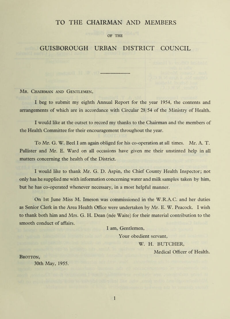 TO THE CHAIRMAN AND MEMBERS OF THE GUISBOROUGH URBAN DISTRICT COUNCIL Mr. Chairman and Gentlemen, I beg to submit my eighth Annual Report for the year 1954, the contents and arrangements of which are in accordance with Circular 28/54 of the Ministry of Health. I would like at the outset to record my thanks to the Chairman and the members of the Health Committee for their encouragement throughout the year. To Mr. G. W. Beel I am again obliged for his co-operation at all times. Mr. A. T. Pallister and Mr. E. Ward on all occasions have given me their unstinted help in all matters concerning the health of the District. I would like to thank Mr. G. D. Aspin, the Chief County Health Inspector; not only has he supplied me with information concerning water and milk samples taken by him, but he has co-operated whenever necessary, in a most helpful manner. On 1st June Miss M. Imeson was commissioned in the W.R.A.C. and her duties as Senior Clerk in the Area Health Office were undertaken by Mr. E. W. Peacock. I wish to thank both him and Mrs. G. H. Dean (nee Waite) for their material contribution to the smooth conduct of affairs. I am, Gentlemen, Your obedient servant, W. H. BUTCHER, Medical Officer of Health. Brotton, 30th May, 1955.
