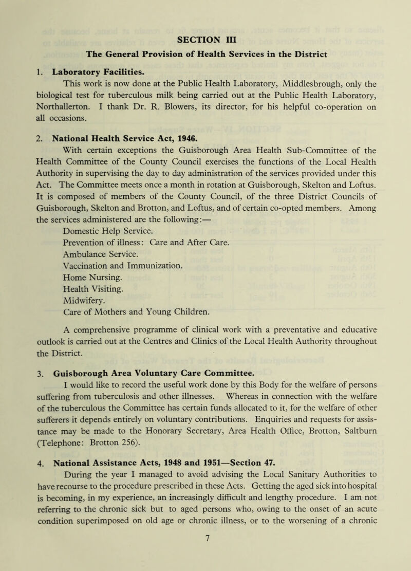 The General Provision of Health Services in the District 1. Laboratory Facilities. This work is now done at the Public Health Laboratory, Middlesbrough, only the biological test for tuberculous milk being carried out at the Public Health Laboratory, Northallerton. I thank Dr. R. Blowers, its director, for his helpful co-operation on all occasions. 2. National Health Service Act, 1946. With certain exceptions the Guisborough Area Health Sub-Committee of the Health Committee of the County Council exercises the functions of the Local Health Authority in supervising the day to day administration of the services provided under this Act. The Committee meets once a month in rotation at Guisborough, Skelton and Loftus. It is composed of members of the County Council, of the three District Councils of Guisborough, Skelton and Brotton, and Loftus, and of certain co-opted members. Among the services administered are the following:— Domestic Help Service. Prevention of illness: Care and After Care. Ambulance Service. Vaccination and Immunization. Home Nursing. Health Visiting. Midwifery. Care of Mothers and Young Children. A comprehensive programme of clinical work with a preventative and educative outlook is carried out at the Centres and Clinics of the Local Health Authority throughout the District. 3. Guisborough Area Voluntary Care Committee. I would like to record the useful work done by this Body for the welfare of persons suffering from tuberculosis and other illnesses. Whereas in connection with the welfare of the tuberculous the Committee has certain funds allocated to it, for the welfare of other sufferers it depends entirely on voluntary contributions. Enquiries and requests for assis- tance may be made to the Honorary Secretary, Area Health Office, Brotton, Saltburn (Telephone: Brotton 256). 4. National Assistance Acts, 1948 and 1951—Section 47. During the year I managed to avoid advising the Local Sanitary Authorities to have recourse to the procedure prescribed in these Acts. Getting the aged sick into hospital is becoming, in my experience, an increasingly difficult and lengthy procedure. I am not referring to the chronic sick but to aged persons who, owing to the onset of an acute condition superimposed on old age or chronic illness, or to the worsening of a chronic