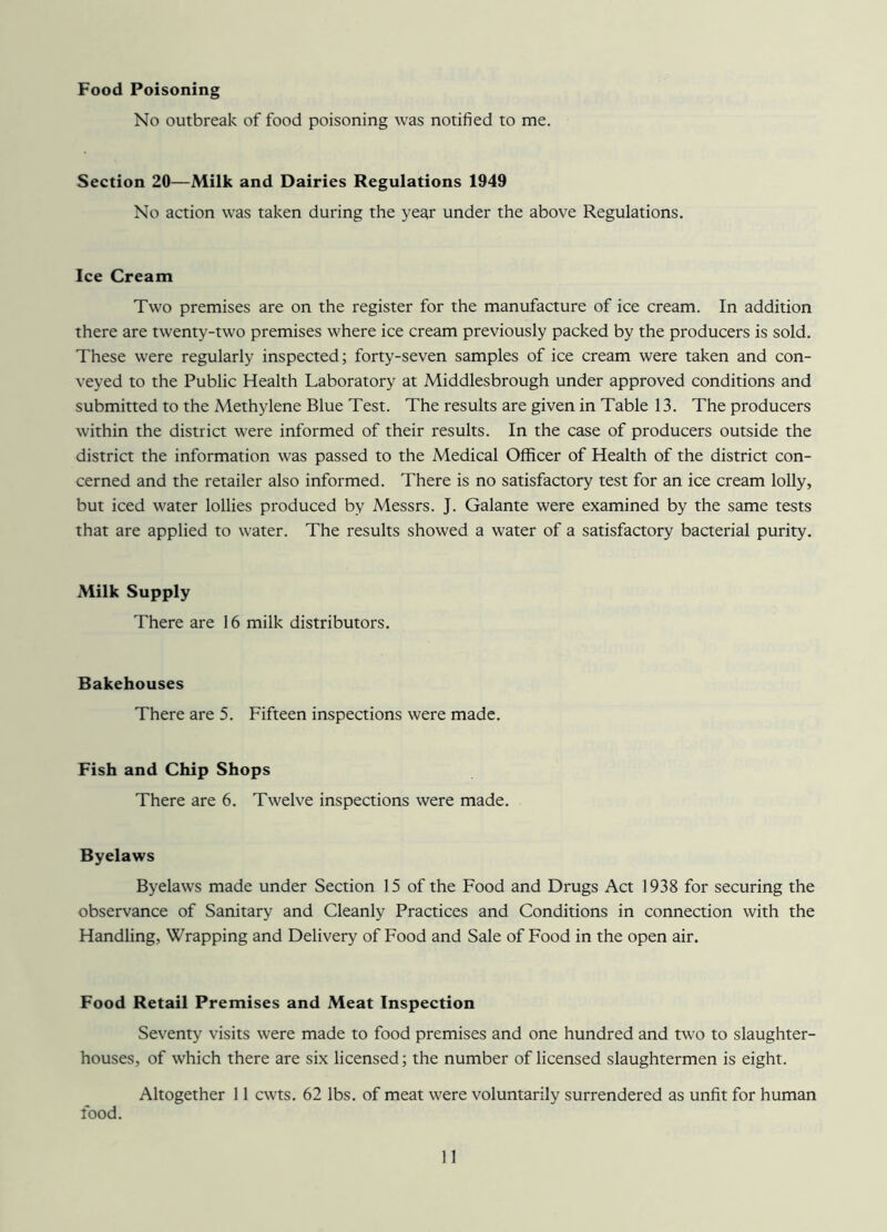 Food Poisoning No outbreak of food poisoning was notified to me. Section 20—Milk and Dairies Regulations 1949 No action was taken during the year under the above Regulations. Ice Cream Two premises are on the register for the manufacture of ice cream. In addition there are twenty-two premises where ice cream previously packed by the producers is sold. These were regularly inspected; forty-seven samples of ice cream were taken and con- veyed to the Public Health Laboratory at Middlesbrough under approved conditions and submitted to the Methylene Blue Test. The results are given in Table 13. The producers within the district were informed of their results. In the case of producers outside the district the information was passed to the Medical Officer of Health of the district con- cerned and the retailer also informed. There is no satisfactory test for an ice cream lolly, but iced water lollies produced by Messrs. J. Galante were examined by the same tests that are applied to water. The results showed a water of a satisfactory bacterial purity. Milk Supply There are 16 milk distributors. Bakehouses There are 5. Fifteen inspections were made. Fish and Chip Shops There are 6. Twelve inspections were made. Byelaws Byelaws made under Section 15 of the Food and Drugs Act 1938 for securing the observance of Sanitary and Cleanly Practices and Conditions in connection with the Handling, Wrapping and Delivery of Food and Sale of Food in the open air. Food Retail Premises and Meat Inspection Seventy visits were made to food premises and one hundred and two to slaughter- houses, of which there are six licensed; the number of licensed slaughtermen is eight. Altogether 11 cwts. 62 lbs. of meat were voluntarily surrendered as unfit for human food.