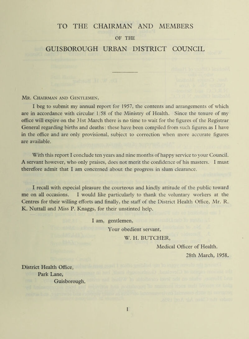 TO THE CHAIRMAN AND MEMBERS OF THE GUISBOROUGH URBAN DISTRICT COUNCIL Mr. Chairman and Gentlemen, I beg to submit my annual report for 1957, the contents and arrangements of which are in accordance with circular 1/58 of the Ministry of Health. Since the tenure of my office will expire on the 31st March there is no time to wait for the figures of the Registrar General regarding births and deaths: these have been compiled from such figures as I have in the office and are only provisional, subject to correction when more accurate figures are available. With this report I conclude ten years and nine months of happy service to your Council. A servant however, who only praises, does not merit the confidence of his masters. I must therefore admit that I am concerned about the progress in slum clearance. I recall with especial pleasure the courteous and kindly attitude of the public toward me on all occasions. I would like particularly to thank the voluntary workers at the Centres for their willing efforts and finally, the staff of the District Health Office, Mr. R. K. Nuttall and Miss P. Knaggs, for their unstinted help. I am, gentlemen, Your obedient servant, W. H. BUTCHER, Medical Officer of Health. 28th March, 1958. District Health Office, Park Lane, Guisborough.