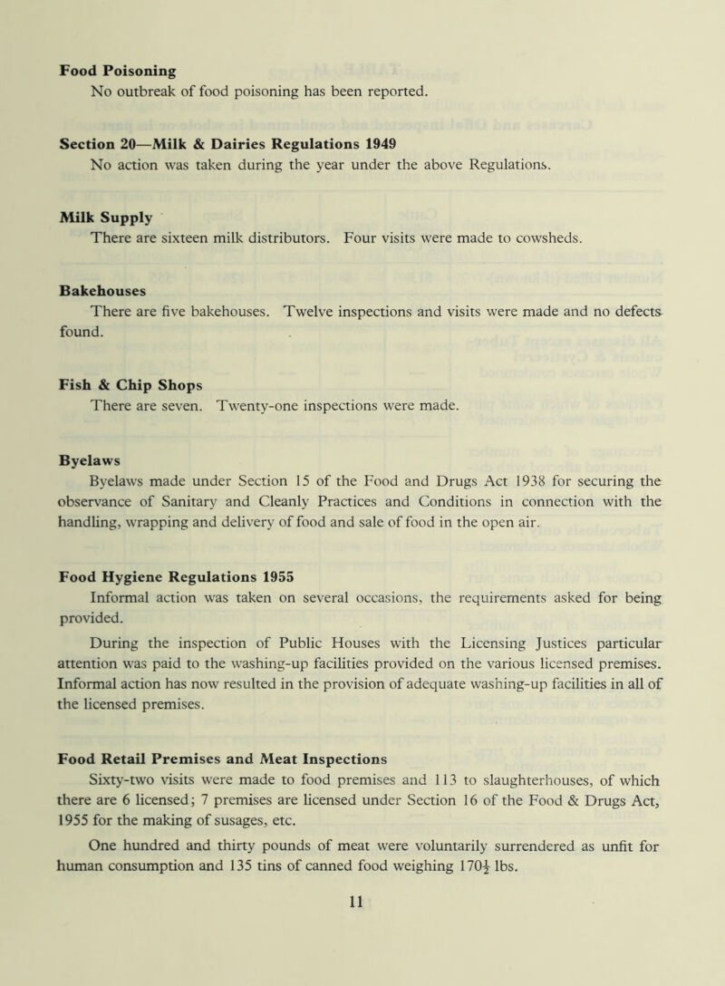 Food Poisoning No outbreak of food poisoning has been reported. Section 20—Milk & Dairies Regulations 1949 No action was taken during the year under the above Regulations. Milk Supply There are sixteen milk distributors. Four visits were made to cowsheds. Bakehouses There are five bakehouses. Twelve inspections and visits were made and no defects found. Fish & Chip Shops There are seven. Twenty-one inspections were made. Byelaws Byelaws made under Section 15 of the Food and Drugs Act 1938 for securing the observance of Sanitary and Cleanly Practices and Conditions in connection with the handling, wrapping and delivery of food and sale of food in the open air. Food Hygiene Regulations 1955 Informal action was taken on several occasions, the requirements asked for being provided. During the inspection of Public Houses with the Licensing Justices particular attention was paid to the washing-up facilities provided on the various licensed premises. Informal action has now resulted in the provision of adequate washing-up facilities in all of the licensed premises. Food Retail Premises and Meat Inspections Sixty-two visits were made to food premises and 113 to slaughterhouses, of which there are 6 licensed; 7 premises are licensed under Section 16 of the Food & Drugs Act, 1955 for the making of susages, etc. One hundred and thirty pounds of meat were voluntarily surrendered as unfit for human consumption and 135 tins of canned food weighing 170^ lbs.