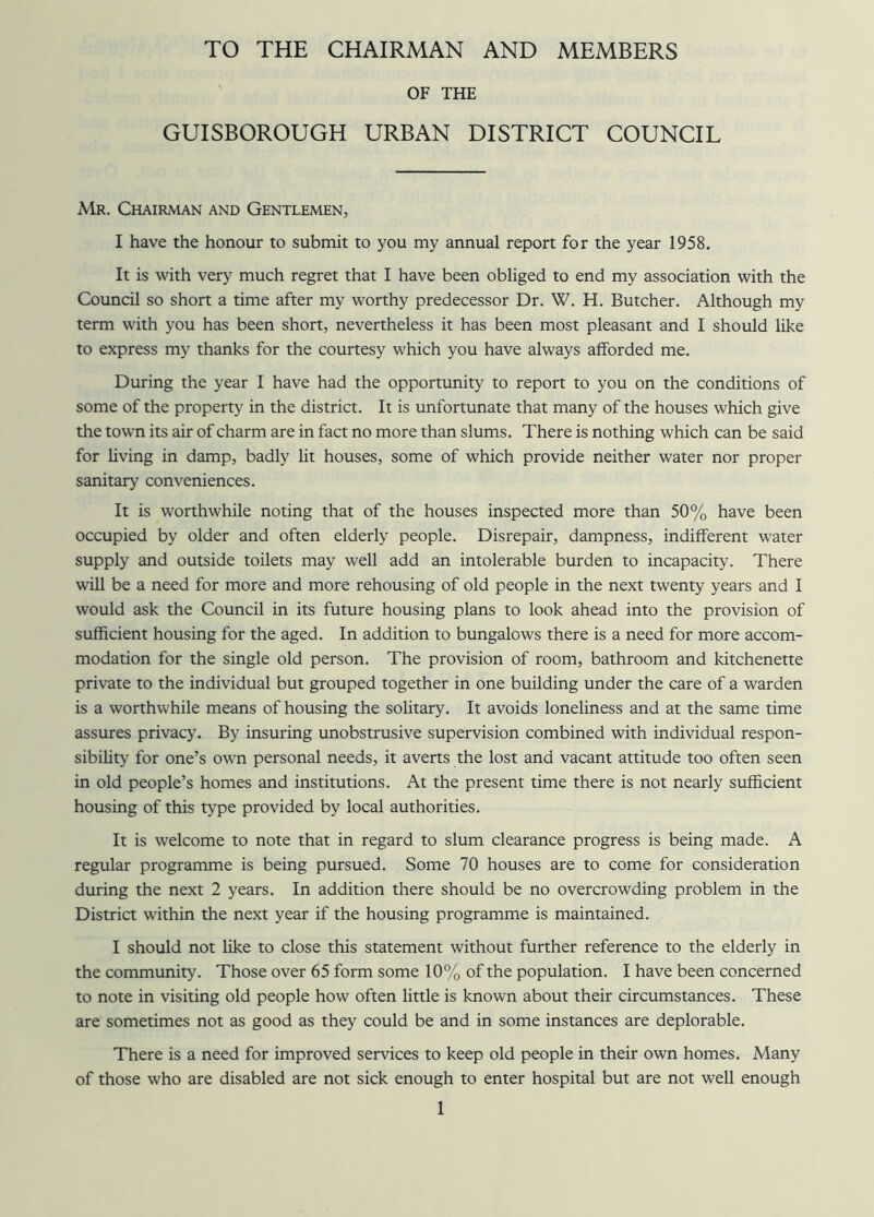 TO THE CHAIRMAN AND MEMBERS OF THE GUISBOROUGH URBAN DISTRICT COUNCIL Mr. Chairman and Gentlemen, I have the honour to submit to you my annual report for the year 1958. It is with very much regret that I have been obliged to end my association with the Council so short a time after my worthy predecessor Dr. W. H. Butcher. Although my term with you has been short, nevertheless it has been most pleasant and I should like to express my thanks for the courtesy which you have always afforded me. During the year I have had the opportunity to report to you on the conditions of some of the property in the district. It is unfortunate that many of the houses which give the town its air of charm are in fact no more than slums. There is nothing which can be said for living in damp, badly lit houses, some of which provide neither water nor proper sanitary conveniences. It is worthwhile noting that of the houses inspected more than 50% have been occupied by older and often elderly people. Disrepair, dampness, indifferent water supply and outside toilets may well add an intolerable burden to incapacity. There will be a need for more and more rehousing of old people in the next twenty years and I would ask the Council in its future housing plans to look ahead into the provision of sufficient housing for the aged. In addition to bungalows there is a need for more accom- modation for the single old person. The provision of room, bathroom and kitchenette private to the individual but grouped together in one building under the care of a warden is a worthwhile means of housing the solitary. It avoids loneliness and at the same time assures privacy. By insuring unobstrusive supervision combined with individual respon- sibility for one’s own personal needs, it averts the lost and vacant attitude too often seen in old people’s homes and institutions. At the present time there is not nearly sufficient housing of this type provided by local authorities. It is welcome to note that in regard to slum clearance progress is being made. A regular programme is being pursued. Some 70 houses are to come for consideration during the next 2 years. In addition there should be no overcrowding problem in the District within the next year if the housing programme is maintained. I should not like to close this statement without further reference to the elderly in the community. Those over 65 form some 10% of the population. I have been concerned to note in visiting old people how often little is known about their circumstances. These are sometimes not as good as they could be and in some instances are deplorable. There is a need for improved services to keep old people in their own homes. Many of those who are disabled are not sick enough to enter hospital but are not well enough