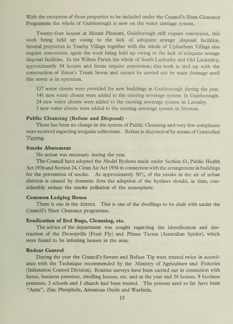 With the exception of those properties to be included under the Council’s Slum Clearance Programme the whole of Guisborough is now on the water carriage system. Twenty-four houses at Mount Pleasant, Guisborough still require conversion, this work being held up owing to the lack of adequate sewage disposal facilities. Several properties in Yearby Village together with the whole of Upleatham Village also require conversion, again the work being held up owing to the lack of adequate sewage disposal facilities. In the Wilton Parish the whole of South Lackenby and Old Lackenby, approximately 54 houses and farms require conversion; this work is tied up with the construction of Eston’s Trunk Sewer and cannot be carried out by main drainage until this sewer is in operation. 137 water closets were provided for new buildings in Guisborough during the year. 141 new water closets were added to the existing sewerage system in Guisborough. 24 new water closets were added to the existing sewerage system in Lazenby. 3 new water closets were added to the existing sewerage system in Newton. Public Cleansing (Refuse and Disposal) There has been no change in the system of Public Cleansing and very few complaints were received regarding irregular collections. Refuse is disposed of by means of Controlled Tipping. Smoke Abatement No action was necessary during the year. The Council have adopted the Model Byelaws made under Section 61, Public Health Act 1936 and Section 24, Clean Air Act 1956 in connection with the arrangement in buildings for the prevention of smoke. As approximately 50% of the smoke in the air of urban districts is caused by domestic fires the adoption of the byelaws should, in time, con- siderably reduce the smoke pollution of the atmosphere. Common Lodging House There is one in the district. This is one of the dwellings to be dealt with under the Council’s Slum Clearance programme. Eradication of Bed Bugs, Cleansing, etc. The advice of the department was sought regarding the identification and des- truction of the Drosoprilla (Fruit Fly) and Ptinus Tectus (Australian Spider), which were found to be infesting houses in the area. Rodent Control During the year the Council’s Sewers and Refuse Tip were treated twice in accord- ance with the Technique recommended by the Ministry of Agriculture and Fisheries (Infestation Control Division). Routine surveys have been carried out in connection with farms, business premises, dwelling houses, etc. and at the year end 36 houses, 9 business premises, 2 schools and 1 church had been treated. The poisons used so far have been “Antu”, Zinc Phosphide, Arsenious Oxide and Warfarin.