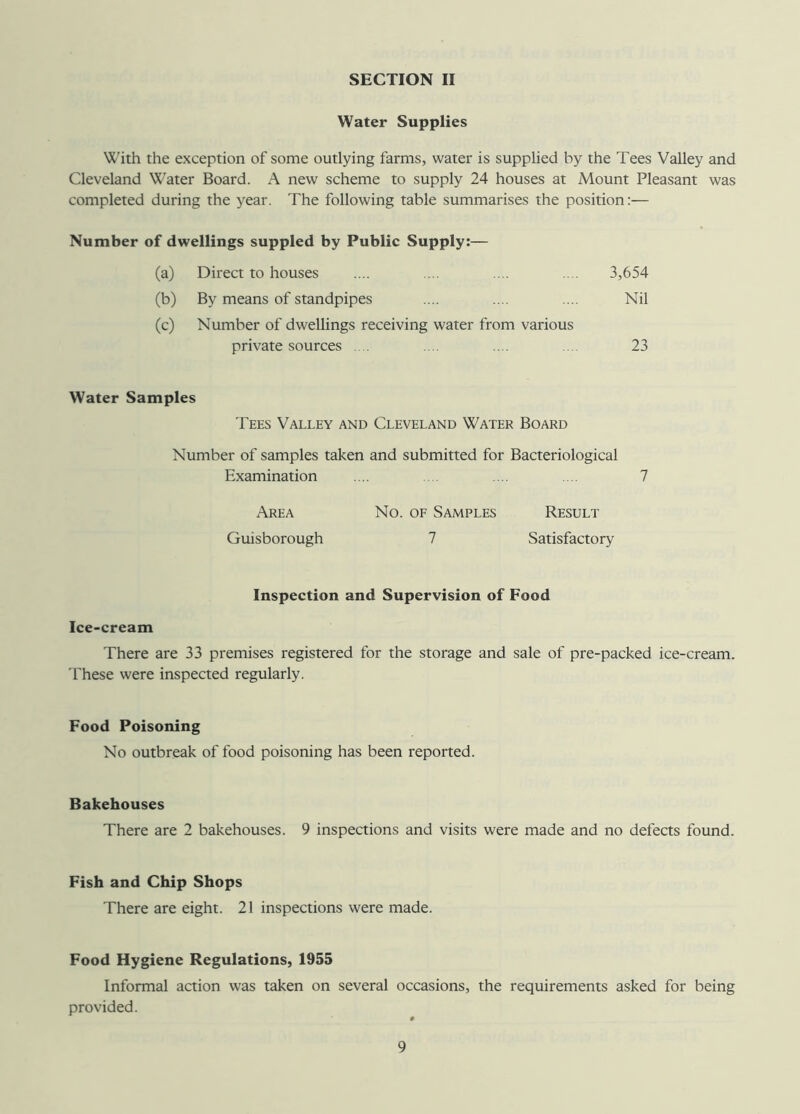 Water Supplies With the exception of some outlying farms, water is supplied by the Tees Valley and Cleveland Water Board. A new scheme to supply 24 houses at Mount Pleasant was completed during the year. The following table summarises the position:— Number of dwellings suppled by Public Supply:— (a) Direct to houses 3,654 (b) By means of standpipes Nil (c) Number of dwellings receiving water from various private sources 23 Water Samples Tees Valley and Cleveland Water Board Number of samples taken and submitted for Bacteriological Examination .... .... .... ... 7 Area No. of Samples Result Guisborough 7 Satisfactory Inspection and Supervision of Food Ice-cream There are 33 premises registered for the storage and sale of pre-packed ice-cream. These were inspected regularly. Food Poisoning No outbreak of food poisoning has been reported. Bakehouses There are 2 bakehouses. 9 inspections and visits were made and no defects found. Fish and Chip Shops There are eight. 21 inspections were made. Food Hygiene Regulations, 1955 Informal action was taken on several occasions, the requirements asked for being provided.
