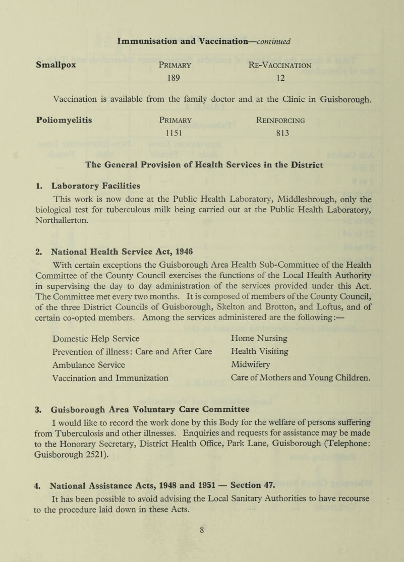 Immunisation and Vaccination—continued Smallpox Primary 189 Re-Vaccination 12 Vaccination is available from the family doctor and at the CUnic in Guisborough. Poliomyelitis Primary 1151 Reinforcing 813 The General Provision of Health Services in the District 1. Laboratory Facilities This work is now done at the PubUc Health Laboratory, Middlesbrough, only the biological test for tuberculous milk being carried out at the Public Health Laboratory, Northallerton. 2. National Health Service Act, 1946 With certain exceptions the Guisborough Area Health Sub-Committee of the Health Committee of the County Council exercises the functions of the Local Health Authority in supervising the day to day administration of the services provided under this Act. The Committee met every two months. It is composed of members of the County Council, of the three District Councils of Guisborough, Skelton and Brotton, and Loftus, and of certain co-opted members. Among the services administered are the following:— Domestic Help Service Home Nursing Prevention of illness: Care and After Care Health Visiting Ambulance Service iVlidwifery Vaccination and Immunization Care of Mothers and Young Children. 3. Guisborough Area Voluntary Care Committee I would like to record the work done by this Body for the welfare of persons suffering from Tuberculosis and other illnesses. Enquiries and requests for assistance may be made to the Honorary Secretary, District Health Office, Park Lane, Guisborough (Telephone: Guisborough 2521). 4. National Assistance Acts, 1948 and 1951 — Section 47. It has been possible to avoid advising the Local Sanitary Authorities to have recourse to the procedure laid down in these Acts.