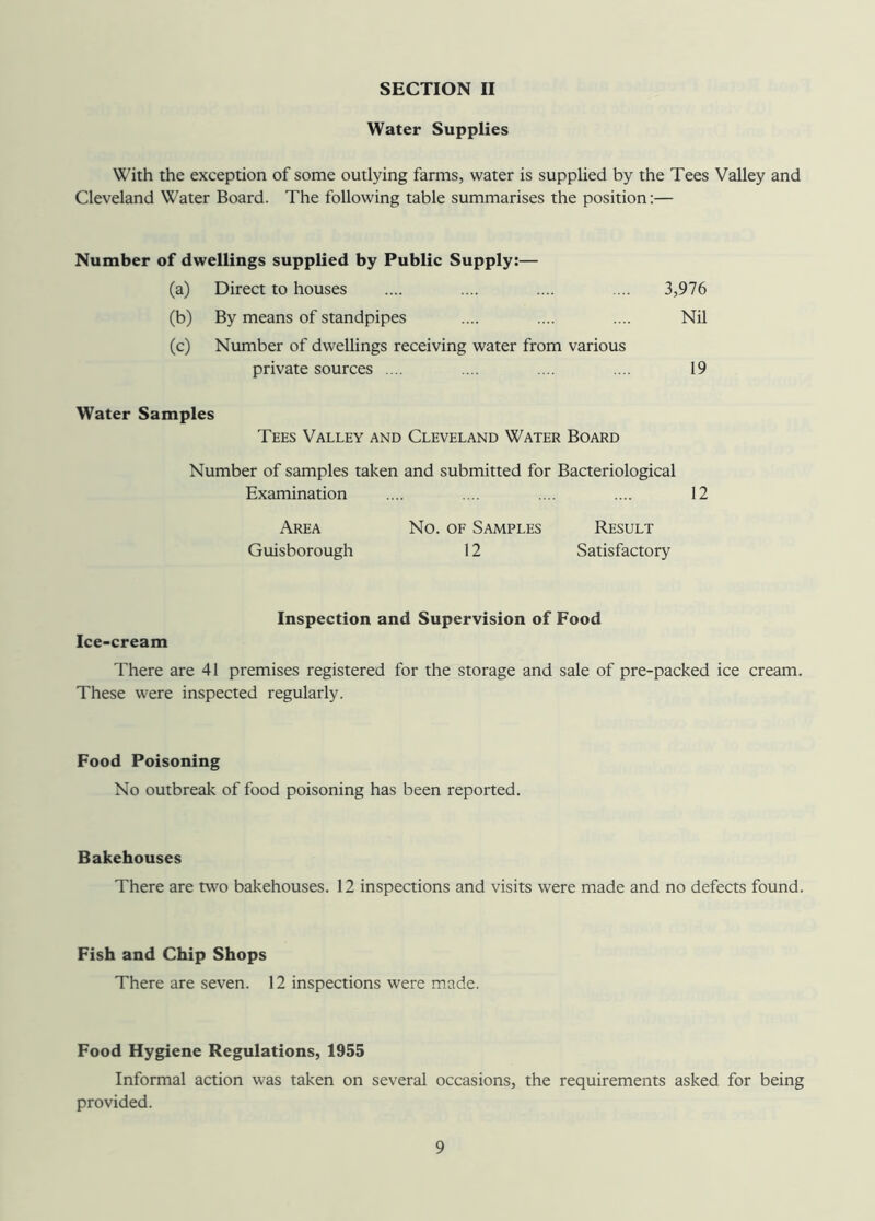 Water Supplies With the exception of some outlying farms, water is supplied by the Tees Valley and Cleveland Water Board. The following table summarises the position:— Number of dwellings supplied by Public Supply:— (a) Direct to houses 3,976 (b) By means of standpipes Nil (c) Number of dwellings receiving water from various private sources .... 19 Water Samples Tees Valley and Cleveland Water Board Number of samples taken and submitted for Bacteriological Examination .... .... .... .... 12 Area Guisborough No. of Samples Result 12 Satisfactory Inspection and Supervision of Food Ice-cream There are 41 premises registered for the storage and sale of pre-packed ice cream. These were inspected regularly. Food Poisoning No outbreak of food poisoning has been reported. Bakehouses There are two bakehouses. 12 inspections and visits were made and no defects found. Fish and Chip Shops There are seven. 12 inspections were made. Food Hygiene Regulations, 1955 Informal action was taken on several occasions, the requirements asked for being provided.