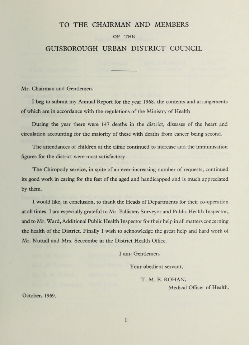 TO THE CHAIRMAN AND MEMBERS OF THE GUISBOROUGH URBAN DISTRICT COUNCIL Mr. Chairman and Gentlemen, I beg to submit my Annual Report for the year 1968, the contents and arrangements of which are in accordance with the regulations of the Ministry of Health During the year there were 147 deaths in the district, diseases of the heart and circulation accounting for the majority of these with deaths from cancer being second. The attendances of children at the clinic continued to increase and the immunisation figures for the district were most satisfactory. The Chiropody service, in spite of an ever-increasing number of requests, continued its good work in caring for the feet of the aged and handicapped and is much appreciated by them. I would like, in conclusion, to thank the Heads of Departments for their co-operation at all times. I am especially grateful to Mr. Pallister, Surveyor and Public Health Inspector, and to Mr. Ward, Additional Public Health Inspector for their help in all matters concerning the health of the District. Finally I wish to acknowledge the great help and hard work of Mr. Nuttall and Mrs. Seccombe in the District Health Office. I am, Gentlemen, Your obedient servant, T. M. B. ROHAN, Medical Officer of Health. October, 1969.