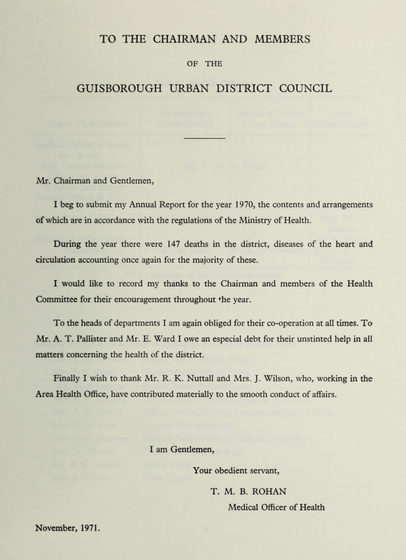 TO THE CHAIRMAN AND MEMBERS OF THE GUISBOROUGH URBAN DISTRICT COUNCIL Mr. Chairman and Gentlemen, I beg to submit my Annual Report for the year 1970, the contents and arrangements of which are in accordance with the regulations of the Ministry of Health. During the year there were 147 deaths in the district, diseases of the heart and circulation accounting once again for the majority of these. I would like to record my thanks to the Chairman and members of the Health Committee for their encouragement throughout <^he year. To the heads of departments I am again obliged for their co-operation at all times. To Mr. A. T. Pallister and Mr. E. Ward I owe an especial debt for their unstinted help in all matters concerning the health of the district. Finally I wish to thank Mr. R. K. Nuttall and Mrs. J. Wilson, who, working in the Area Health Office, have contributed materially to the smooth conduct of affairs. I am Gentlemen, Your obedient servant. November, 1971. T. M. B. ROHAN Medical Officer of Health