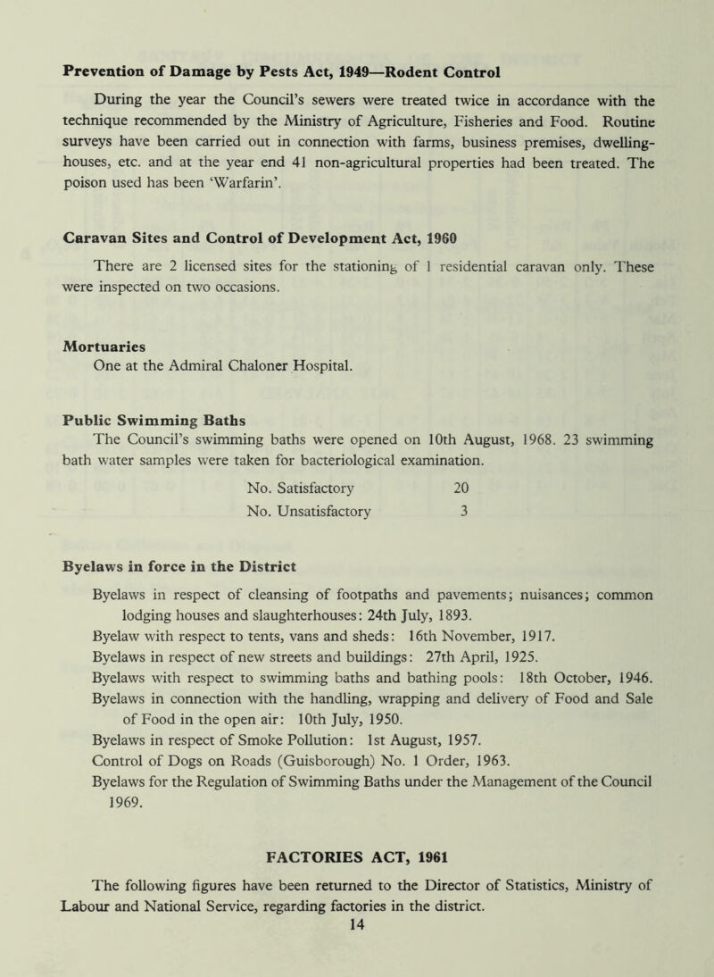 Prevention of Damage by Pests Act, 1949—Rodent Control During the year the Council’s sewers were treated twice in accordance with the technique recommended by the Ministry of Agriculture, Fisheries and Food. Routine surveys have been carried out in connection with farms, business premises, dwelling- houses, etc. and at the year end 41 non-agricultural properties had been treated. The poison used has been ‘Warfarin’. Caravan Sites and Control of Development Act, 1960 There are 2 licensed sites for the stationing of 1 residential caravan only. These were inspected on two occasions. Mortuaries One at the Admiral Chaloner Hospital. Public Swimming Baths The Council’s swimming baths were opened on 10th August, 1968. 23 swimming bath water samples were taken for bacteriological examination. No. Satisfactory 20 No. Unsatisfactory 3 Byelaws in force in the District Byelaws in respect of cleansing of footpaths and pavements; nuisances; common lodging houses and slaughterhouses: 24th July, 1893. Byelaw with respect to tents, vans and sheds: 16th November, 1917. Byelaws in respect of new streets and buildings: 27th April, 1925. Byelaws with respect to swimming baths and bathing pools: 18th October, 1946. Byelaws in connection with the handling, wrapping and delivery of Food and Sale of Food in the open air: 10th July, 1950. Byelaws in respect of Smoke Pollution: 1st August, 1957. Control of Dogs on Roads (Guisborough) No. 1 Order, 1963. Byelaws for the Regulation of Swimming Baths under the Management of the Council 1969. FACTORIES ACT, 1961 The following figures have been returned to the Director of Statistics, Ministry of Labour and National Service, regarding factories in the district.