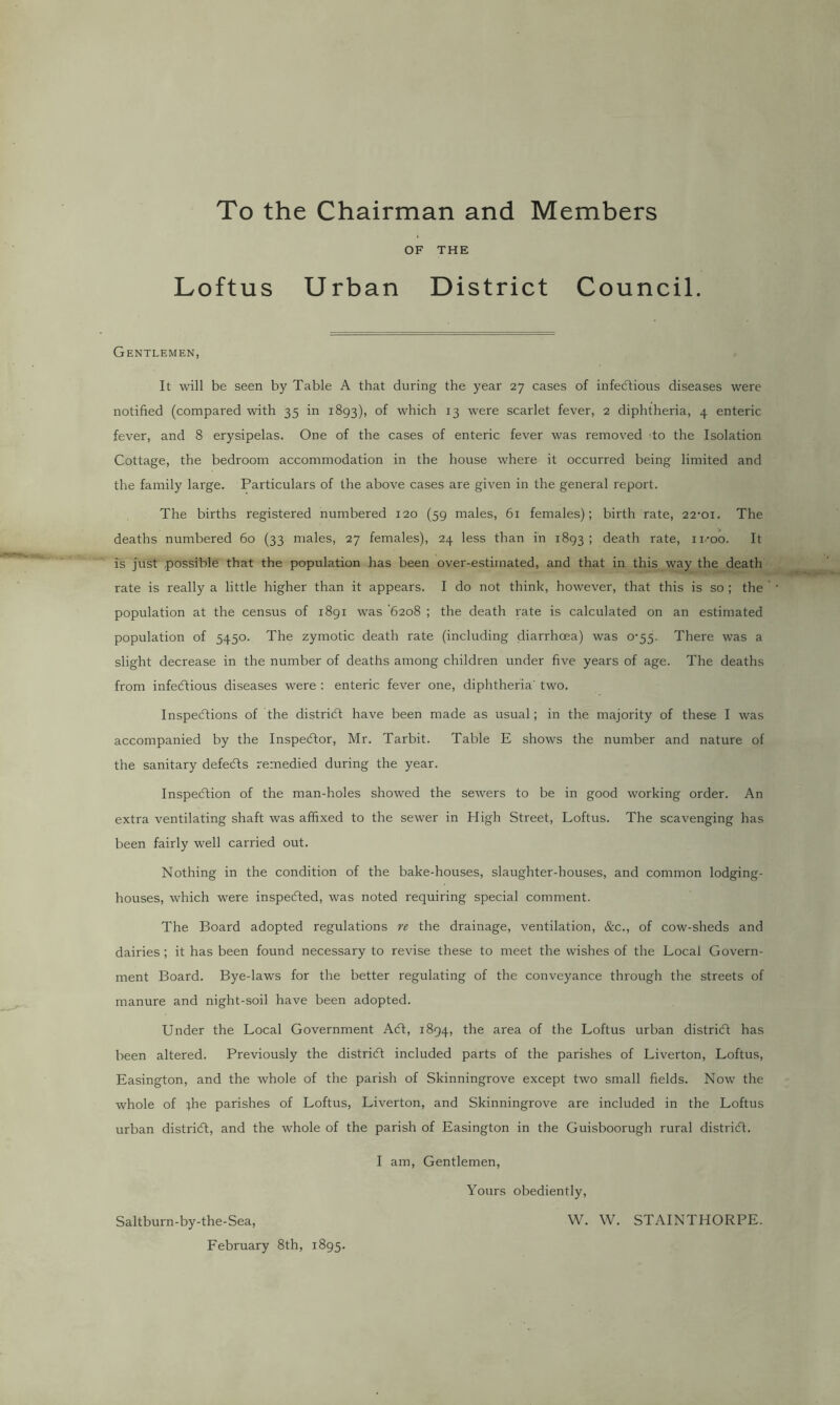 OF THE Loftus Urban District Council. Gentlemen, It will be seen by Table A that during the year 27 cases of infectious diseases were notified (compared with 35 in 1893), of which 13 were scarlet fever, 2 diphtheria, 4 enteric fever, and 8 erysipelas. One of the cases of enteric fever was removed to the Isolation Cottage, the bedroom accommodation in the house where it occurred being limited and the family large. Particulars of the above cases are given in the general report. The births registered numbered 120 (59 males, 61 females); birth rate, 22-01. The deaths numbered 60 (33 males, 27 females), 24 less than in 1893; death rate, u-oo. It is just possible that the population has been over-estimated, and that in this way the death rate is really a little higher than it appears. I do not think, however, that this is so ; the population at the census of 1891 was 6208 ; the death rate is calculated on an estimated population of 5450. The zymotic death rate (including diarrhoea) was 0-55. There was a slight decrease in the number of deaths among children under five years of age. The deaths from infectious diseases were : enteric fever one, diphtheria' two. Inspections of the district have been made as usual; in the majority of these I was accompanied by the Inspector, Mr. Tarbit. Table E shows the number and nature of the sanitary defeCts remedied during the year. Inspection of the man-holes showed the sewers to be in good working order. An extra ventilating shaft was affixed to the sewer in High Street, Loftus. The scavenging has been fairly well carried out. Nothing in the condition of the bake-houses, slaughter-houses, and common lodging- houses, which were inspected, was noted requiring special comment. The Board adopted regulations re the drainage, ventilation, &c., of cow-sheds and dairies ; it has been found necessary to revise these to meet the wishes of the Local Govern- ment Board. Bye-laws for the better regulating of the conveyance through the streets of manure and night-soil have been adopted. Under the Local Government ACt, 1894, ^ie area °f the Loftus urban district has been altered. Previously the district included parts of the parishes of Liverton, Loftus, Easington, and the whole of the parish of Skinningrove except two small fields. Now the whole of ;he parishes of Loftus, Liverton, and Skinningrove are included in the Loftus urban district, and the whole of the parish of Easington in the Guisboorugh rural district. I am, Gentlemen, Yours obediently, February 8th, 1895.